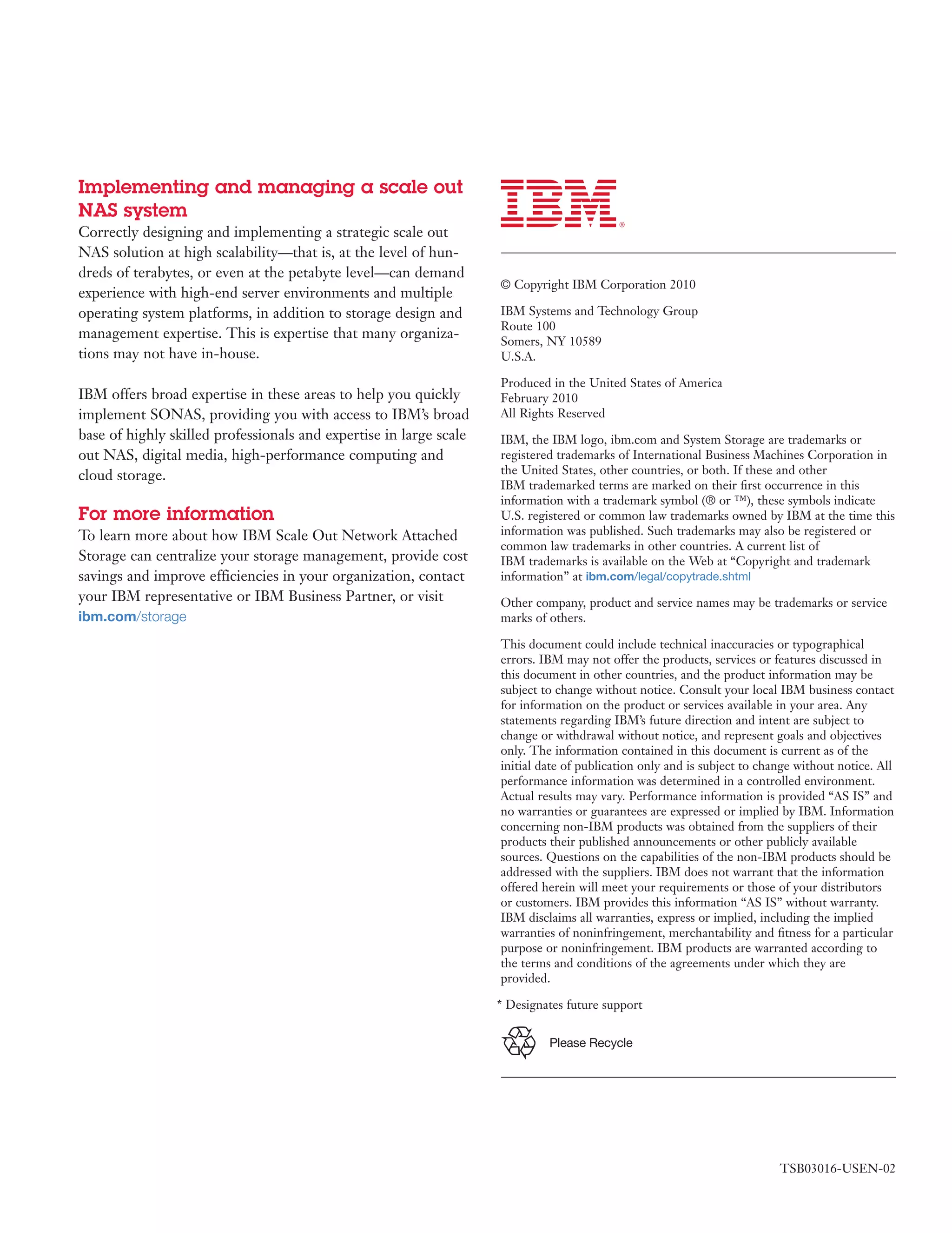 Implementing and managing a scale out
NAS system
Correctly designing and implementing a strategic scale out
NAS solution at high scalability—that is, at the level of hun-
dreds of terabytes, or even at the petabyte level—can demand
                                                                    © Copyright IBM Corporation 2010
experience with high-end server environments and multiple
operating system platforms, in addition to storage design and       IBM Systems and Technology Group
                                                                    Route 100
management expertise. This is expertise that many organiza-
                                                                    Somers, NY 10589
tions may not have in-house.                                        U.S.A.

                                                                    Produced in the United States of America
IBM offers broad expertise in these areas to help you quickly       February 2010
implement SONAS, providing you with access to IBM’s broad           All Rights Reserved
base of highly skilled professionals and expertise in large scale   IBM, the IBM logo, ibm.com and System Storage are trademarks or
out NAS, digital media, high-performance computing and              registered trademarks of International Business Machines Corporation in
cloud storage.                                                      the United States, other countries, or both. If these and other
                                                                    IBM trademarked terms are marked on their ﬁrst occurrence in this
                                                                    information with a trademark symbol (® or ™), these symbols indicate
For more information                                                U.S. registered or common law trademarks owned by IBM at the time this
To learn more about how IBM Scale Out Network Attached              information was published. Such trademarks may also be registered or
                                                                    common law trademarks in other countries. A current list of
Storage can centralize your storage management, provide cost        IBM trademarks is available on the Web at “Copyright and trademark
savings and improve efficiencies in your organization, contact      information” at ibm.com/legal/copytrade.shtml
your IBM representative or IBM Business Partner, or visit           Other company, product and service names may be trademarks or service
ibm.com/storage                                                     marks of others.

                                                                    This document could include technical inaccuracies or typographical
                                                                    errors. IBM may not offer the products, services or features discussed in
                                                                    this document in other countries, and the product information may be
                                                                    subject to change without notice. Consult your local IBM business contact
                                                                    for information on the product or services available in your area. Any
                                                                    statements regarding IBM’s future direction and intent are subject to
                                                                    change or withdrawal without notice, and represent goals and objectives
                                                                    only. The information contained in this document is current as of the
                                                                    initial date of publication only and is subject to change without notice. All
                                                                    performance information was determined in a controlled environment.
                                                                    Actual results may vary. Performance information is provided “AS IS” and
                                                                    no warranties or guarantees are expressed or implied by IBM. Information
                                                                    concerning non-IBM products was obtained from the suppliers of their
                                                                    products their published announcements or other publicly available
                                                                    sources. Questions on the capabilities of the non-IBM products should be
                                                                    addressed with the suppliers. IBM does not warrant that the information
                                                                    offered herein will meet your requirements or those of your distributors
                                                                    or customers. IBM provides this information “AS IS” without warranty.
                                                                    IBM disclaims all warranties, express or implied, including the implied
                                                                    warranties of noninfringement, merchantability and ﬁtness for a particular
                                                                    purpose or noninfringement. IBM products are warranted according to
                                                                    the terms and conditions of the agreements under which they are
                                                                    provided.

                                                                    * Designates future support


                                                                             Please Recycle




                                                                                                                          TSB03016-USEN-02
 
