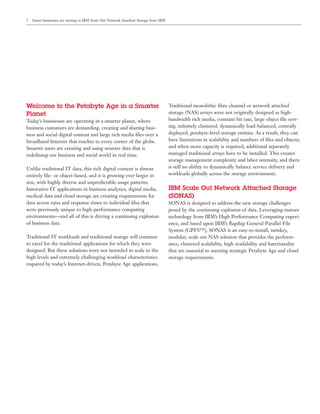 2   Smart businesses are turning to IBM Scale Out Network Attached Storage from IBM




Welcome to the Petabyte Age in a Smarter                                              Traditional monolithic ﬁbre channel or network attached
Planet                                                                                storage (NAS) arrays were not originally designed as high-
Today’s businesses are operating in a smarter planet, where                           bandwidth rich media, constant bit rate, large object ﬁle serv-
business customers are demanding, creating and sharing busi-                          ing, inﬁnitely clustered, dynamically load-balanced, centrally
ness and social digital content and large rich media ﬁles over a                      deployed, petabyte-level storage entities. As a result, they can
broadband Internet that reaches to every corner of the globe.                         have limitations in scalability and numbers of ﬁles and objects;
Smarter users are creating and using smarter data that is                             and when more capacity is required, additional separately
redeﬁning our business and social world in real time.                                 managed traditional arrays have to be installed. This creates
                                                                                      storage management complexity and labor intensity, and there
Unlike traditional IT data, this rich digital content is almost                       is still no ability to dynamically balance service delivery and
entirely ﬁle- or object-based, and it is growing ever larger in                       workloads globally across the storage environment.
size, with highly diverse and unpredictable usage patterns.
Innovative IT applications in business analytics, digital media,                      IBM Scale Out Network Attached Storage
medical data and cloud storage are creating requirements for                          (SONAS)
data access rates and response times to individual ﬁles that                          SONAS is designed to address the new storage challenges
were previously unique to high-performance computing                                  posed by the continuing explosion of data. Leveraging mature
environments—and all of this is driving a continuing explosion                        technology from IBM’s High Performance Computing experi-
of business data.                                                                     ence, and based upon IBM’s ﬂagship General Parallel File
                                                                                      System (GPFS™), SONAS is an easy-to-install, turnkey,
Traditional IT workloads and traditional storage will continue                        modular, scale out NAS solution that provides the perform-
to excel for the traditional applications for which they were                         ance, clustered scalability, high availability and functionality
designed. But these solutions were not intended to scale to the                       that are essential to meeting strategic Petabyte Age and cloud
high levels and extremely challenging workload characteristics                        storage requirements.
required by today’s Internet-driven, Petabyte Age applications.
 