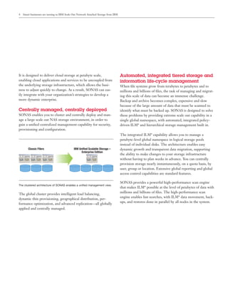 4   Smart businesses are turning to IBM Scale Out Network Attached Storage from IBM




It is designed to deliver cloud storage at petabyte scale,                            Automated, integrated tiered storage and
enabling cloud applications and services to be uncoupled from                         information life-cycle management
the underlying storage infrastructure, which allows the busi-                         When ﬁle systems grow from terabytes to petabytes and to
ness to adjust quickly to change. As a result, SONAS can eas-                         millions and billions of ﬁles, the task of managing and migrat-
ily integrate with your organization’s strategies to develop a                        ing this scale of data can become an immense challenge.
more dynamic enterprise.                                                              Backup and archive becomes complex, expensive and slow
                                                                                      because of the large amount of data that must be scanned to
Centrally managed, centrally deployed                                                 identify what must be backed up. SONAS is designed to solve
SONAS enables you to cluster and centrally deploy and man-                            these problems by providing extreme scale out capability in a
age a large scale out NAS storage environment, in order to                            single global namespace, with automated, integrated policy-
gain a uniﬁed centralized management capability for security,                         driven ILM* and hierarchical storage management built in.
provisioning and conﬁguration.
                                                                                      The integrated ILM* capability allows you to manage a
                                                                                      petabyte-level global namespace in logical storage pools
                                                                                      instead of individual disks. The architecture enables easy
        Classic Filers                        IBM Unified Scalable Storage –          dynamic growth and transparent data migration, supporting
                                                    Enterprise Edition
                                                                                      the ability to make changes to your storage infrastructure
                                                                                      without having to plan weeks in advance. You can centrally
                                                                                      provision storage nearly instantaneously, on a quota basis, by
                                                                                      user, group or location. Extensive global reporting and global
                                                                                      access control capabilities are standard features.

                                                                                      SONAS provides a powerful high-performance scan engine
The clustered architecture of SONAS enables a uniﬁed management view.
                                                                                      that makes ILM* possible at the level of petabytes of data with
                                                                                      millions and billions of ﬁles. The high-performance scan
The global cluster provides intelligent load balancing,
                                                                                      engine enables fast searches, with ILM* data movement, back-
dynamic thin provisioning, geographical distribution, per-
                                                                                      ups, and restores done in parallel by all nodes in the system.
formance optimization, and advanced replication—all globally
applied and centrally managed.
 