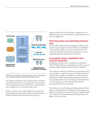 IBM Systems and Technology Group   5




                                                                        migration and recall to and from tape, is transparent to the
                                                                        global namespace and to the logical user paths, directory loca-
Tiered storage                                     Databases            tions and applications.
                       Protocols
                          CIFS
                          NFS
                          HTTP                                          Protecting data and replicating between
                           FTP
                          SCP
                                                                        sites
                                             High-end workstations      SONAS offers data protection through space-efficient snap-
                     Management                                         shots that protect against accidental deletion or modiﬁcation
                         Central
                     Administration
                                                                        of ﬁles and that enable you to restore at the ﬁle level. The
                        Monitoring                  End users           solution also provides for synchronous replication as well as
                    File management
                                                                        bandwidth-optimized asynchronous* replication.
                       Availability
                     Data migration
                                               Application servers
                                                                        Leveraging unique capabilities and
                      Replication
                        Backup                                          modular hardware
                                                                        In addition to extreme scale out capability and integrated
Automated ILM                                                           ILM*, SONAS enables your organization to utilize an array of
between pools
                                              Virtualization and        uniquely scalable, globally clustered hardware capabilities.
                                           consolidation technology
                                                                        The solution is self-tuning, with all data automatically striped
                                                                        across all disks in a logical storage pool for high performance.
SONAS supports end users across the organization with a comprehensive   All nodes share equally in the reading and writing of ﬁles in
suite of storage capabilities, including tiered storage and ILM*.
                                                                        parallel from all disks, thus providing intelligent load balanc-
                                                                        ing, eliminating of hot spots, and ensuring very high perform-
The clustered architecture means all nodes share in perform-
                                                                        ance. Storage capacity is only allocated when written,
ing the high-performance scan, and all nodes can participate
                                                                        providing dynamic thin provisioning.
in the transparent movement of ILM* data or backup data to
other storage pools or external removable media.
                                                                        The solution is also self-healing, providing automatic failover,
                                                                        failback, and fully dynamic load balancing. The modular con-
ILM* is performed at the individual ﬁle level, thus greatly
                                                                        ﬁguration of interface nodes and storage node building blocks
optimizing storage usage while enabling maximum business
                                                                        can be upgraded or downgraded dynamically, giving you the
ﬂexibility. Physical data movement between pools, or
                                                                        ability to scale in real time.
 