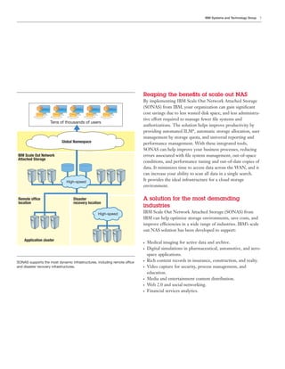 IBM Systems and Technology Group   7




                                                                           Reaping the beneﬁts of scale out NAS
                                                                           By implementing IBM Scale Out Network Attached Storage
                                                                           (SONAS) from IBM, your organization can gain signiﬁcant
                                                                           cost savings due to less wasted disk space, and less administra-
                                                                           tive effort required to manage fewer ﬁle systems and
                    Tens of thousands of users
                                                                           authorizations. The solution helps improve productivity by
                                                                           providing automated ILM*, automatic storage allocation, user
                                                                           management by storage quota, and universal reporting and
                           Global Namespace                                performance management. With these integrated tools,
                                                                           SONAS can help improve your business processes, reducing
IBM Scale Out Network                                                      errors associated with ﬁle system management, out-of-space
Attached Storage
                                                                           conditions, and performance tuning and out-of-date copies of
                                                                           data. It minimizes time to access data across the WAN, and it
                                                                           can increase your ability to scan all data in a single search.
                              High-speed
                                                                           It provides the ideal infrastructure for a cloud storage
                                                                           environment.

Remote office                     Disaster                                 A solution for the most demanding
location                          recovery location
                                                                           industries
                                                 High-speed                IBM Scale Out Network Attached Storage (SONAS) from
                                                                           IBM can help optimize storage environments, save costs, and
                                                                           improve efficiencies in a wide range of industries. IBM’s scale
                                                                           out NAS solution has been developed to support:

    Application cluster                                                    ●   Medical imaging for active data and archive.
                                                                           ●   Digital simulations in pharmaceutical, automotive, and aero-
                                                                               space applications.
SONAS supports the most dynamic infrastructures, including remote office
                                                                           ●   Rich content records in insurance, construction, and realty.
and disaster recovery infrastructures.                                     ●   Video capture for security, process management, and
                                                                               education.
                                                                           ●   Media and entertainment content distribution.
                                                                           ●   Web 2.0 and social networking.
                                                                           ●   Financial services analytics.
 