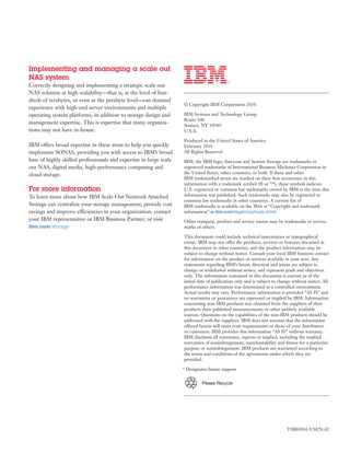 Implementing and managing a scale out
NAS system
Correctly designing and implementing a strategic scale out
NAS solution at high scalability—that is, at the level of hun-
dreds of terabytes, or even at the petabyte level—can demand
                                                                    © Copyright IBM Corporation 2010
experience with high-end server environments and multiple
operating system platforms, in addition to storage design and       IBM Systems and Technology Group
                                                                    Route 100
management expertise. This is expertise that many organiza-
                                                                    Somers, NY 10589
tions may not have in-house.                                        U.S.A.

                                                                    Produced in the United States of America
IBM offers broad expertise in these areas to help you quickly       February 2010
implement SONAS, providing you with access to IBM’s broad           All Rights Reserved
base of highly skilled professionals and expertise in large scale   IBM, the IBM logo, ibm.com and System Storage are trademarks or
out NAS, digital media, high-performance computing and              registered trademarks of International Business Machines Corporation in
cloud storage.                                                      the United States, other countries, or both. If these and other
                                                                    IBM trademarked terms are marked on their ﬁrst occurrence in this
                                                                    information with a trademark symbol (® or ™), these symbols indicate
For more information                                                U.S. registered or common law trademarks owned by IBM at the time this
To learn more about how IBM Scale Out Network Attached              information was published. Such trademarks may also be registered or
                                                                    common law trademarks in other countries. A current list of
Storage can centralize your storage management, provide cost        IBM trademarks is available on the Web at “Copyright and trademark
savings and improve efficiencies in your organization, contact      information” at ibm.com/legal/copytrade.shtml
your IBM representative or IBM Business Partner, or visit           Other company, product and service names may be trademarks or service
ibm.com/storage                                                     marks of others.

                                                                    This document could include technical inaccuracies or typographical
                                                                    errors. IBM may not offer the products, services or features discussed in
                                                                    this document in other countries, and the product information may be
                                                                    subject to change without notice. Consult your local IBM business contact
                                                                    for information on the product or services available in your area. Any
                                                                    statements regarding IBM’s future direction and intent are subject to
                                                                    change or withdrawal without notice, and represent goals and objectives
                                                                    only. The information contained in this document is current as of the
                                                                    initial date of publication only and is subject to change without notice. All
                                                                    performance information was determined in a controlled environment.
                                                                    Actual results may vary. Performance information is provided “AS IS” and
                                                                    no warranties or guarantees are expressed or implied by IBM. Information
                                                                    concerning non-IBM products was obtained from the suppliers of their
                                                                    products their published announcements or other publicly available
                                                                    sources. Questions on the capabilities of the non-IBM products should be
                                                                    addressed with the suppliers. IBM does not warrant that the information
                                                                    offered herein will meet your requirements or those of your distributors
                                                                    or customers. IBM provides this information “AS IS” without warranty.
                                                                    IBM disclaims all warranties, express or implied, including the implied
                                                                    warranties of noninfringement, merchantability and ﬁtness for a particular
                                                                    purpose or noninfringement. IBM products are warranted according to
                                                                    the terms and conditions of the agreements under which they are
                                                                    provided.

                                                                    * Designates future support


                                                                             Please Recycle




                                                                                                                          TSB03016-USEN-02
 