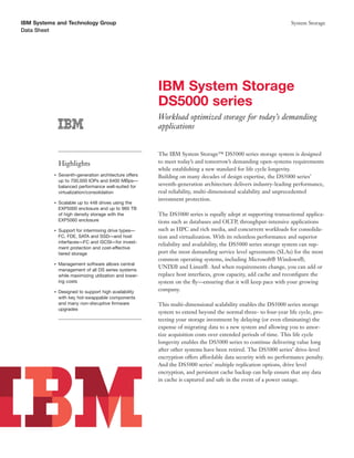 IBM Systems and Technology Group                                                                                 System Storage
Data Sheet




                                                         IBM System Storage
                                                         DS5000 series
                                                         Workload optimized storage for today’s demanding
                                                         applications


                                                         The IBM System Storage™ DS5000 series storage system is designed
               Highlights                                to meet today’s and tomorrow’s demanding open-systems requirements
                                                         while establishing a new standard for life cycle longevity.
           ●   Seventh-generation architecture offers    Building on many decades of design expertise, the DS5000 series’
               up to 700,000 IOPs and 6400 MBps—
               balanced performance well-suited for      seventh-generation architecture delivers industry-leading performance,
               virtualization/consolidation              real reliability, multi-dimensional scalability and unprecedented
                                                         investment protection.
           ●   Scalable up to 448 drives using the
               EXP5000 enclosure and up to 960 TB
               of high density storage with the          The DS5000 series is equally adept at supporting transactional applica-
               EXP5060 enclosure                         tions such as databases and OLTP, throughput-intensive applications
           ●   Support for intermixing drive types—      such as HPC and rich media, and concurrent workloads for consolida-
               FC, FDE, SATA and SSD—and host            tion and virtualization. With its relentless performance and superior
               interfaces—FC and iSCSI—for invest-
                                                         reliability and availability, the DS5000 series storage system can sup-
               ment protection and cost-effective
               tiered storage                            port the most demanding service level agreements (SLAs) for the most
                                                         common operating systems, including Microsoft® Windows®,
           ●   Management software allows central
                                                         UNIX® and Linux®. And when requirements change, you can add or
               management of all DS series systems
               while maximizing utilization and lower-   replace host interfaces, grow capacity, add cache and reconﬁgure the
               ing costs                                 system on the ﬂy—ensuring that it will keep pace with your growing
           ●   Designed to support high availability     company.
               with key hot-swappable components
               and many non-disruptive ﬁrmware           This multi-dimensional scalability enables the DS5000 series storage
               upgrades
                                                         system to extend beyond the normal three- to four-year life cycle, pro-
                                                         tecting your storage investment by delaying (or even eliminating) the
                                                         expense of migrating data to a new system and allowing you to amor-
                                                         tize acquisition costs over extended periods of time. This life cycle
                                                         longevity enables the DS5000 series to continue delivering value long
                                                         after other systems have been retired. The DS5000 series’ drive-level
                                                         encryption offers affordable data security with no performance penalty.
                                                         And the DS5000 series’ multiple replication options, drive level
                                                         encryption, and persistent cache backup can help ensure that any data
                                                         in cache is captured and safe in the event of a power outage.
 