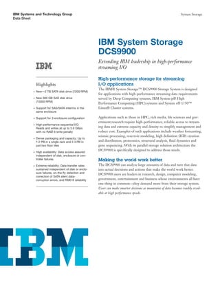 IBM Systems and Technology Group                                                                                        System Storage
Data Sheet




                                                           IBM System Storage
                                                           DCS9900
                                                           Extending IBM leadership in high-performance
                                                           streaming I/O

                                                           High-performance storage for streaming
               Highlights                                  I/O applications
                                                           The IBM® System Storage™ DCS9900 Storage System is designed
           ●   New—2 TB SATA disk drive (7200 RPM)
                                                           for applications with high-performance streaming data requirements
           ●   New 600 GB SAS disk drive                   served by Deep Computing systems, IBM System p® High
               (15000 RPM)
                                                           Performance Computing (HPC) systems and System x® 1350™
           ●   Support for SAS/SATA intermix in the        Linux® Cluster systems.
               same enclosure

           ●   Support for 3-enclosure conﬁguration        Applications such as those in HPC, rich media, life sciences and gov-
                                                           ernment research require high-performance, reliable access to stream-
           ●   High-performance sequential I/O:
               Reads and writes at up to 5.9 GBps
                                                           ing data and extreme capacity and density to simplify management and
               with no RAID 6 write penalty                reduce cost. Examples of such applications include weather forecasting,
                                                           seismic processing, reservoir modeling, high deﬁnition (HD) creation
           ●   Dense packaging and capacity: Up to
               1.2 PB in a single rack and 2.4 PB in       and distribution, proteomics, structural analysis, ﬂuid dynamics and
               just two ﬂoor tiles                         gene sequencing. With its parallel storage solution architecture the
                                                           DCS9900 is speciﬁcally designed to address those needs.
           ●   High availability: Data access assured
               independent of disk, enclosure or con-
               troller failures                            Making the world work better
           ●   Extreme reliability: Data transfer rates    The DCS9900 can analyze large amounts of data and turn that data
               sustained independent of disk or enclo-     into actual decisions and actions that make the world work better.
               sure failures, on-the-ﬂy detection and      DCS9900 users are leaders in research, design, computer modeling,
               correction of SATA silent data-
               corruption errors, and RAID 6 reliability   government, entertainment and business whose environments all have
                                                           one thing in common—they demand more from their storage system.
                                                           Users can make smarter decisions as mountains of data becomes readily avail-
                                                           able at high performance speeds.
 