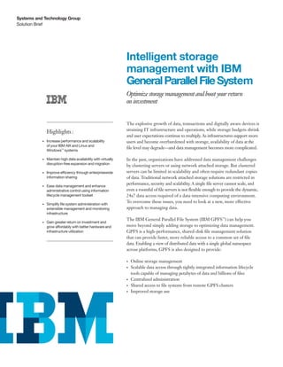 Systems and Technology Group
Solution Brief




                                                                 Intelligent storage
                                                                 management with IBM
                                                                 General Parallel File System
                                                                 Optimize storage management and boost your return
                                                                 on investment


                                                                 The explosive growth of data, transactions and digitally aware devices is
                                                                 straining IT infrastructure and operations, while storage budgets shrink
                Highlights :
                                                                 and user expectations continue to multiply. As infrastructures support more
           •	   Increase performance and scalability             users and become overburdened with storage, availability of data at the
                of your IBM AIX and Linux and
                                                                 file level may degrade—and data management becomes more complicated.
                Windows™ systems

           •	   Maintain high data availability with virtually   In the past, organizations have addressed data management challenges
                disruption-free expansion and migration
                                                                 by clustering servers or using network attached storage. But clustered
           •	   Improve efficiency through enterprisewide        servers can be limited in scalability and often require redundant copies
                information sharing                              of data. Traditional network attached storage solutions are restricted in
                                                                 performance, security and scalability. A single file server cannot scale, and
           •	   Ease data management and enhance
                administrative control using information         even a roomful of file servers is not flexible enough to provide the dynamic,
                lifecycle management toolset                     24x7 data access required of a data-intensive computing environment.
                                                                 To overcome these issues, you need to look at a new, more effective
           •	   Simplify file system administration with
                extensible management and monitoring             approach to managing data.
                infrastructure
                                                                 The IBM General Parallel File System (IBM GPFS™) can help you
           •	   Gain greater return on investment and
                grow affordably with better hardware and         move beyond simply adding storage to optimizing data management.
                infrastructure utilization                       GPFS is a high-performance, shared-disk file management solution
                                                                 that can provide faster, more reliable access to a common set of file
                                                                 data. Enabling a view of distributed data with a single global namespace
                                                                 across platforms, GPFS is also designed to provide:

                                                                 •	   Online storage management
                                                                 •	   Scalable data access through tightly integrated information lifecycle
                                                                      tools capable of managing petabytes of data and billions of files
                                                                 •	   Centralized administration
                                                                 •	   Shared access to file systems from remote GPFS clusters
                                                                 •	   Improved storage use
 