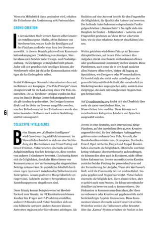 Wenn ein Möbelstück dann produziert wird, erhalten       Reaktion auf eine Antwort besteht für den Fragesteller
     die Teilnehmer der Abstimmung 10% Preisnachlass.         die Möglichkeit, die Qualität der Antwort zu bewerten.
                                                              Der helfende Autor bekommt entsprechende Punkte
     Crowd Creation                                           gutgeschrieben („Dankeschöns“). So ergibt sich eine




     I
                                                              Rangliste der besten – hilfreichsten – Autoren, und
         n der nächsten Stufe werden Nutzer selber kreativ:   Fragesteller gewinnen auf diese Weise sofort eine
         sie erstellen eigene Inhalte, oft im Rahmen von      Idee, wie sie eine erhaltene Antwort einschätzen kön-
         Wettbewerben, wo am Ende die Beteiligten auf         nen.
         der Plattform und/oder eine Jury den Gewinner
     auswählt. In diesem Bereich geht es oft um Kommuni-      Weiter getrieben wird dieses Prinzip auf Interme-
     kationskampagnen (Gestaltung von Anzeigen, Wer-          diärsplattformen, auf denen Unternehmen ihre
     bevideos oder Zubehör) oder Design- und Produktge-       Aufgaben direkt einer bereits vorhandenen (offenen
     staltung. Die Zielgruppe ist möglichst breit gefasst.    oder geschlossenen) Community stellen können. Diese
     Jeder soll sich grundsätzlich beteiligen können, der     Plattformen, auch wenn sie in der Regel zunächst
     Wettbewerb selbst ist oft in der Kommunikation wich-     allen Nutzern offen stehen, bieten oft Zugang zu
     tiger als das Endergebnis selber.                        Spezialisten, wie Designern oder Wissenschaftlern.
                                                              Es handelt sich also nicht mehr unbedingt um die
     So rief Volkswagen Denmark Internetnutzer dazu auf,      generelle Internetöffent-lichkeit, die vornehmlich zu
     im Rahmen der Kampagne „The Polo Principle“ einen        Marketingzwecken angesprochen wird, sondern eine
     Designentwurf für die Lackierung eines VW Polo ein-      Zielgruppe, die auch mit komplexeren Fragestellun-
     zureichen. Die 40 Gewinner-Designs wurden im Mai         gen betraut wird.
     2012 im Danish Design Centre bekanntgegeben und
     als 3D-Ausdrucke präsentiert. Die Designs konnten        Auf Crowdsourcing.org findet sich ein Überblick über
     direkt auf der Seite im Browser ausgeführt werden,       mehr als 1900 verschiedene Sites, im
     von den Teilnehmern bei den Teilnehmern wurde also       Wesentlichen Intermediäre. Diese können nach
6|   keine besondere Software noch andere Gestaltung-
     smittel vorausgesetzt.
                                                              verschiedenen Kategorien, Ländern und Sprachen
                                                              ausgewählt werden.

     Collective Intelligence                                  Jovoto ist eine deutsche, auch international tätige




     B
                                                              Plattform, auf der inzwischen über 35.000 Kreative
             eim Einsatz von „Collective Intelligence“        angemeldet sind. Zu den bisherigen Auftraggebern
             wird Crowdsourcing wirklich interessant: im      gehören unter anderem Coca Cola, Renault, das
             Wesentlichen handelt es sich um eine Verbin-     Bundesfamilienministerium, Greenpeace, Starbucks,
             dung der Mechanismen aus Crowd Voting und        Unicef, Opel, Airberlin, Easyjet und Paypal. Kunden
     Crowd Creation. Nutzer reichen einerseits auf eine       haben einerseits die Möglichkeit, öffentliche und Mar-
     Aufgabenstellung hin ihre Beiträge ein, diese werden     keting-wirksame Ideenwettbewerbe zu beauftragen,
     von anderen Teilnehmern bewertet. Gleichzeitig bietet    sie können dies aber auch in kleinerem, nicht-öffent-
     sich die Möglichkeit, durch das Hinterlassen von         lichen Rahmen tun. Jovoto unterstützt seine Kunden
     Kommentaren an der Verbesserung der eingereichten        zunächst bei der Findung der passenden Form und
     Beiträge mitzuwirken. So entsteht im Idealfall durch     der Formulierung der Aufgabe. Wenn der Wettbewerb
     einen regen Austausch zwischen den Teilnehmern ein       läuft, wird die Community betreut und motiviert, Im-
     Endergebnis, dessen qualitative Mängel deutlich ver-     pulse gegeben und Fragen beatwortet. Nutzer haben
     ringert sind, da bereits mehrere Perspektiven in den     einerseits die Möglich-keit, Ideen einzureichen, aber
     Entstehungsprozess eingeflossen sind.                    es gehört auch zum Prozess, die Ideen untereinander
                                                              detailliert zu bewerten und zu kommentieren. Die
     Diese Prinzip kommt beispielsweise bei Hewlett-          Diskussion in Kommentaren dient dazu, die Ideen
     Packard zum Einsatz: im HP Kundenforum können            zu verbessern oder Kreative auf gegebenenfalls nicht
     Kunden ihre Fragen zu HP-Produkten einstellen,           berücksichtigte Aspekte hinzuweisen. Diese Kom-
     andere HP-Kunden und Nutzer bemühen sich um              mentare können ihrerseits wieder bewertet werden.
     eine hilfreiche Antwort. Andere Autoren können           Weiterhin werden die Teilnehmer selbst bewertet:
     Antworten ergänzen oder Korrekturen anbringen. Als       über das „Karma“-System erhalten sie Punkte in den
 
