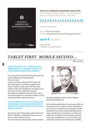 Digitale Immobilienkommunikation
                                                     Online, Mobile und Social Media - Wie Sie Ihre Immo-
                                                     bilien mit Digitalen Medien besser vermarkten




                                                     Fachbuch, Ratgeber

                                                     Autor: Thomas Gawlitta
                                                     Verlag: Immobilien Zeitung Verlagsgesellschaft

                                                     39,00 €         inkl. MwSt.*

                                                     sofort lieferbar
                                                     1. Auflage, 2012, 148, Paperback




     TABLET FIRST. MOBILE SECOND...
                                                                                                     Text: Jürgen Böhm


8|   Lieber Herr Böhm, vor 12 Jahren haben Sie
     ImmobilienScout24 gegründet. Was hat sich
     seitdem grundlegend digital verändert?

     Die renommierte Fachzeitschrift Wired hat schon vor
     mehreren Monaten provokant getitelt:
     The web is dead. 
     Gemeint war damit natürlich die Revolution, die
     durch Smartphones und Tablets ausgelöst wird. 
     Jüngste Analysen zeigen, dass heute schon mehr
     Internet-Traffic über Smartphones und Tablets verur-
     sacht wird, als über traditionelle Computer.
     Das schafft neue Spielräume für neue Player, die ge-
     nau die Besonderheiten von mobile verstehen und auf
     existierende Märkte übersetzen können.                   Strategie einschlagen und die anderen digitalen
                                                              Geräte darauf abstimmen. 
     Wenn Sie ImmobilienScout24 heute neu grün-
     den würden, auf welches Medium würden Sie                Die Geschäftsmodelle haben sich aus meiner Sicht seit
     primär setzen und wie würde das Geschäfts-               Jahrzehnten kaum verändert: am Ende zahlt derjeni-
     modell aussehen?                                         ge, der etwas zu verkaufen hat an jemanden, der ihm
                                                              dabei hilft, einen Teil des Ertrags. Manchmal als Pro-
     Nach meiner festen Überzeugung, gilt heute für viele     vision, manchmal für eine Insertion, manchmal eine
     Märkte: Tablet first, mobile phone second and yes,       Gebühr für eine definierte Dienstleistung. Am Ende
     there are still computers around.                        wird er dies nachhaltig nur tun, wenn er damit auch
     Ich würde also eine technologische, tablet-orientierte   rechenbaren Gewinn macht. Erfolgreiche Geschäfts-
 