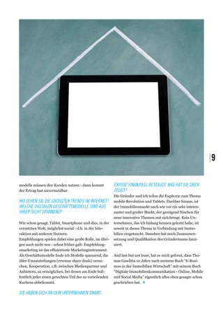 |9

modelle müssen den Kunden nutzen - dann kommt             Exposé finanziell beteiligt. Was hat Sie über-
der Ertrag fast unvermeidbar.                             zeugt?
                                                          Die Gründer und ich teilen die Euphorie zum Thema
Wo sehen Sie die gröSSten Trends im Internet?             mobile Revolution und Tablets. Darüber hinaus, ist
Welche digitalen Geschäftsmodelle sind aus                der Immobilienmarkt nach wie vor ein sehr interes-
ihrer Sicht spannend?                                     santer und großer Markt, der genügend Nischen für
                                                          neue innovative Themen mit sich bringt. Kein Un-
Wie schon gesagt, Tablet, Smartphone und dies, in der     ternehmen, das ich bislang kennen gelernt habe, ist
vernetzten Welt, möglichst social - d.h. in der Inte-     soweit in dieses Thema in Verbindung mit Immo-
raktion mit anderen Nutzern.                              bilien eingetaucht. Daneben hat mich Zusammen-
Empfehlungen spielen dabei eine große Rolle, im übri-     setzung und Qualifikation des Gründerteams faszi-
gen auch nicht neu - schon früher galt: Empfehlung-       niert.
smarketing ist das effizienteste Marketinginstrument.
Als Geschäftsmodelle finde ich Modelle spannend, die      And last but not least, hat es mich gefreut, dass Tho-
über Umsatzteilungen (revenue share deals) versu-         mas Gawlitta 10 Jahre nach meinem Buch “E-Busi-
chen, Kooperation, z.B. zwischen Medienpartner und        ness in der Immobilien Wirtschaft” mit seinem Buch
Anbietern, zu ermöglichen, bei denen am Ende hof-         “Digitale Immobilienkommunikation - Online, Mobile
fentlich jeder einen gerechten Teil des zu verteilenden   und Social Media” eigentlich alles oben gesagte schon
Kuchens abbekommt.                                        geschrieben hat.  ♦

Sie haben sich an dem Unternehmen Smart-
 