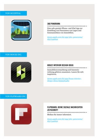 von Occipital




                     360 Panorama
                     Eine sehr geniale iPhone- und iPad App zur
                     Erstellung von Panoramen von Lagen und
                     Innenansichten von Immobilien.

                     itunes.apple.com/de/app/360- panorama/
                     id377342622




von Houzz Inc.




                     Houzz Interior Design Ideas
                     Immobilienvermarktung und Innenein-
                     richtung gehören zusammen. Lassen Sie sich
                     inspirieren.

                     itunes.apple.com/de/app/houzz-interior-
                     design-ideas/id399563465




von Flipboard Inc.




                     Flipboard: Deine soziale Nachrichten
                     Zeitschrift
                     Bleiben Sie immer informiert.

                     itunes.apple.com/de/app/360- panorama/
                     id377342622
 