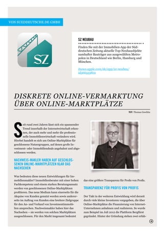 von sueddeutsche.de GmbH




                                                     SZ Neubau
                                                     Finden Sie mit der Immobilien-App der Süd-
                                                     deutschen Zeitung aktuelle Top-Neubauobjekte
                                                     namhafter Bauträger aus ausgewählten Metro-
                                                     polen in Deutschland wie Berlin, Hamburg und
                                                     München.

                                                     itunes.apple.com/de/app/sz-neubau/
                                                                                ­
                                                     id566553819




  DISKRETE ONLINE-VERMARKTUNG
  ÜBER ONLINE-MARKTPLÄTZE
                                                                                               Text: Thomas Gawlitta




  S
         eit rund zwei Jahren lässt sich ein spannender
         Trend innerhalb der Internetwirtschaft erken-
         nen, der auch mehr und mehr die professio-
         nelle Immobilienwirtschaft verändern wird.
  Hierbei handelt es sich um Online-Marktplätze für
  geschlossene Nutzergruppen, auf denen große In-
  vestment- oder Immobiliendeals angebahnt und abge-
  schlossen werden.

  Nachweis-Makler haben auf geschlos-
  senen Online-Marktplätzen klar das
  Nachsehen

  Was bedeuten diese neuen Entwicklungen für Im-
  mobilienmakler? Immobilienberater mit einer hohen       das eine größere Transparenz für Profis von Profis.
  Fachkompetenz und einem starken Beratungsansatz
  werden von geschlossenen Online-Marktplätzen            Transparenz für Profis von Profis
  profitieren. Das neue Medium kann einerseits für die
  Akquise von Kunden genutzt werden sowie anderer-        Der Takt in der weiteren Entwicklung wird derzeit
  seits im Auftrag von Kunden eine breitere Zielgruppe    durch viele kleine Investoren vorgegeben, die über
  für den An- und Verkauf von Investmentimmobi-           Online-Marktplätze die Finanzierung von Internet-
  lien ansprechen. Nachweismakler haben hier das          Unternehmen anbahnen und realisieren. So wurde
  Nachsehen – sie werden von solchen Marktplätzen         zum Beispiel im Juli 2012 die Plattform Bergfürst
  ausgeschlossen. Für den Markt insgesamt bedeutet        gegründet. Hinter der Gründung stehen zwei erfah-
 