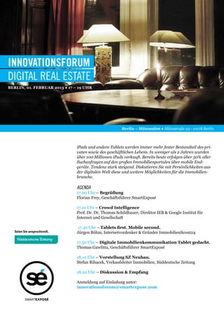 INNOVATIONSFORUM
DIGITAL REAL ESTATE
Berlin, 01. Februar 2013 ● 17 – 19 Uhr




                                                       Berlin – Münzsalon ● Münzstraße 23 - 10178 Berlin



                               iPads und andere Tablets werden immer mehr fester Bestandteil des pri-
                               vaten sowie des geschäftlichen Lebens. In weniger als 2 Jahren wurden
                               über 100 Millionen iPads verkauft. Bereits heute erfolgen über 50% aller
                               Suchanfragen auf den großen Immobilienportalen über mobile End-
                               geräte. Tendenz stark steigend. Diskutieren Sie mit Persönlichkeiten aus
                               der digitalen Welt diese und weitere Möglichkeiten für die Immobilien-
                               branche.

                               AGENDA
                               17.00 Uhr – Begrüßung
                               Florian Frey, Geschäftsführer SmartExposé

                               17.10 Uhr – Crowd Intelligence
                               Prof. Dr. Dr. Thomas Schildhauer, Direktor IEB & Google Institut für
                               Internet und Gesellschaft

                               17.30 Uhr – Tablets first. Mobile second. 
                               Jürgen Böhm, Internetvordenker & Gründer ImmobilienScout24

                               17.50 Uhr – Digitale Immobilienkommunikation Tablet gedacht.
                               Thomas Gawlitta, Geschäftsführer SmartExposé

                               18.10 Uhr – Vorstellung SZ Neubau.
                               Stefan Rihacek, Verkaufsleiter Immobilien, Süddeutsche Zeitung

                               18.20 Uhr – Diskussion & Empfang
                      appsAnmeldung auf Einladung unter:
                               innovationsforum@smartexpose.com

       SMARTEXPOSÉ
 