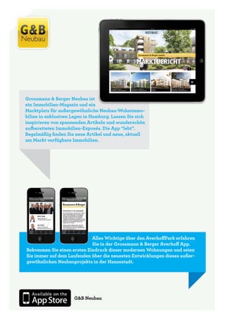 Grossmann & Berger Neubau ist
ein Immobilien-Magazin und ein
Marktplatz für außergewöhnliche Neubau-Wohnimmo-
bilien in exklusiven Lagen in Hamburg. Lassen Sie sich
inspirieren von spannenden Artikeln und wunderschön
aufbereiteten Immobilien-Exposés. Die App “lebt”.
Regelmäßig finden Sie neue Artikel und neue, aktuell
am Markt verfügbare Immobilien.




                            Alles Wichtige über den AverhoffPark erfahren
                            Sie in der Grossmann & Berger Averhoff App.
Bekommen Sie einen ersten Eindruck dieser modernen Wohnungen und seien
Sie immer auf dem Laufenden über die neuesten Entwicklungen dieses außer-
gewöhnlichen Neubauprojekts in der Hansestadt.




                      G&B Neubau
 