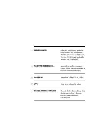 4 CROWD INNOVATION                 Collective Intelligence, lassen Sie
                                    die Nutzer für sich entscheiden –
                                    Prof. Dr. Dr. Thomas Schildhauer,
                                    Direktor IEB & Google Institut für
                                    Internet und Gesellschaft



 8 TABLET FIRST. MOBILE SECOND...   Immobilien richtig vermarkten –
                                    Jürgen Böhm, Internetvordenker &
                                    Gründer ImmobilienScout24



10 Infografiken                     Die mobile Tablet Welt in Zahlen



12 apps                             Diese Apps müssen Sie haben



13 DIGITALES IMMOBILIEN-MARKETING   Diskrete Online-Vermarktung über
                                    Online-Marktplätze – Thomas
                                    Gawlitta, Geschäftsführer
                                    SmartExposé
 