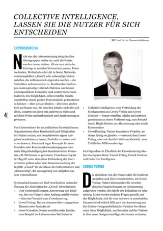 Collective Intelligence,
     lassen Sie die Nutzer für sich
     entscheiden
                                                                                         Text: Prof. Dr. Dr. Thomas Schildhauer


     Crowdsourcing




     N
              icht nur die Internetnutzung steigt in allen
              Altersgruppen weiter an, auch die Nutzer
              werden immer aktiver. Ob sie nun einfache
              Einträge in sozialen Netzwerken posten, Fotos
     hochladen, Webinhalte aller Art in Social Networks
     weiterempfehlen („liken“) oder aufwendige Videos
     erstellen, die millionenfach abgerufen werden – die
     Aktivitäten nehmen weiter zu. Breitbandverbindun-
     gen, kostengünstige Internet-Flatrates und immer
     leistungsstärkere Computer sind weitere förderliche
     Faktoren. Die Möglichkeit, selbst erstellte Inhalte
     unmittelbar einem großen Personenkreis präsentieren
     zu können – über soziale Medien – übt einen großen
     Reiz auf Nutzer aus. Sie erstellen Inhalte nicht für sich   •	   Collective Intelligence: eine Verbindung der
     allein, sondern um diese mit anderen zu teilen und               Mechanismen aus Crowd Voting und Crowd
4|   auf diese Weise Aufmerksamkeit und Anerkennung zu
     gewinnen.
                                                                      Creation – Nutzer erstellen Inhalte und arbeiten
                                                                      gemeinsam an deren Verbesserung, zum Beispiel
                                                                      durch Möglichkeiten zur Abstimmung oder durch
     Von Unternehmen bis zu politischen Parteien können               Kommentare
     Organisationen diese Bereitschaft und Fähigkeiten           •	   Crowdfunding: Nutzer finanzieren Projekte, an
     der Nutzer nutzen, um beispielsweise eigene Auf-                 deren Erfolg sie glauben – verwandt dem Crowd
     gaben bearbeiten zu lassen, Produkte zu testen und               Voting, aber mit deutlich höherem Gewicht; zum
     zu verbessern, Ideen und sogar Konzepte für neue                 Teil fließen Millionenbeträge
     Produkte oder Kommunikationskampagnen oder
     mehr Bürgerbeteiligung bei demokratischen Prozes-           Im Folgenden ein Überblick der Crowdsourcing-Stu-
     sen, z.B. Petitionen zu gewinnen. Crowdsourcing ist         fen im engeren Sinne: Crowd Voting, Crowd Creation
     der Begriff, unter dem diese Einbindung der Inter-          und Collective Intelligence.
     netnutzer gefasst wird, eine Zusammensetzung der
     Begriffe „Crowd“ für die Masse der Internetnutzer und       Crowd Voting




                                                                 D
     „Outsourcing“, der Auslagerung von Aufgaben aus
     dem Unternehmen.                                                    ie einfachste Art, die Nutzer aktiv für konkrete
                                                                         Aufgaben und Ziele einzubeziehen, ist Crowd
     Systematisch lassen sich fünf verschiedene Arten der                Voting. Nutzer können über die verschie-
     Nutzung der Aktivitäten der „Crowd“ identifizieren:                 densten Fragestellungen zur Abstimmung
     •	 User Generated Content: Auswertung von Inhal-            aufgerufen werden, die Hürde der Teilnahme ist sehr
         ten, die von Nutzern ohne Auftrag erstellt werden       niedrig. Meist werden einfache Fragen gestellt, mit
         – also eine Vorstufe zum Crowdsourcing                  der Möglichkeit, sich für eine Antwort zu entscheiden.
     •	 Crowd Voting: Nutzer stimmen über vorgegebene            Entsprechend einfach fällt auch die Auswertung aus.
         Themen oder Produkte ab                                 Der Online-Designmöbelhändler Fashion For Home
     •	 Crowd Creation: Nutzer erstellen aktiv Inhalte,          nutzt diese Möglichkeit, um Besucher auf der Websei-
         zum Beispiel im Rahmen eines Wettbewerbs                te über neue Designvorschläge abstimmen zu lassen.
 