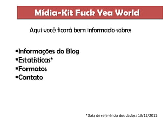 Mídia-Kit Fuck Yea World
    Aqui você ficará bem informado sobre:


Informações do Blog
Estatísticas*
Formatos
Contato




                        *Data de referência dos dados: 13/12/2011
 