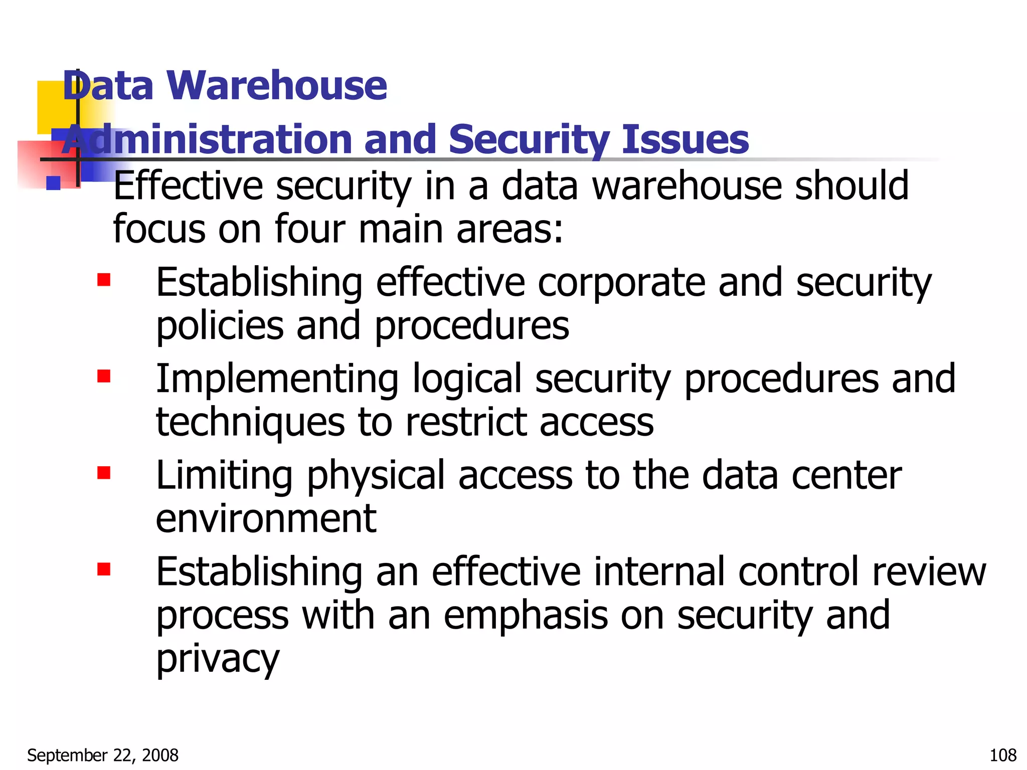 Data Warehouse  Administration and Security Issues   Effective security in a data warehouse should focus on four main areas: Establishing effective corporate and security policies and procedures Implementing logical security procedures and techniques to restrict access Limiting physical access to the data center environment Establishing an effective internal control review process with an emphasis on security and privacy  