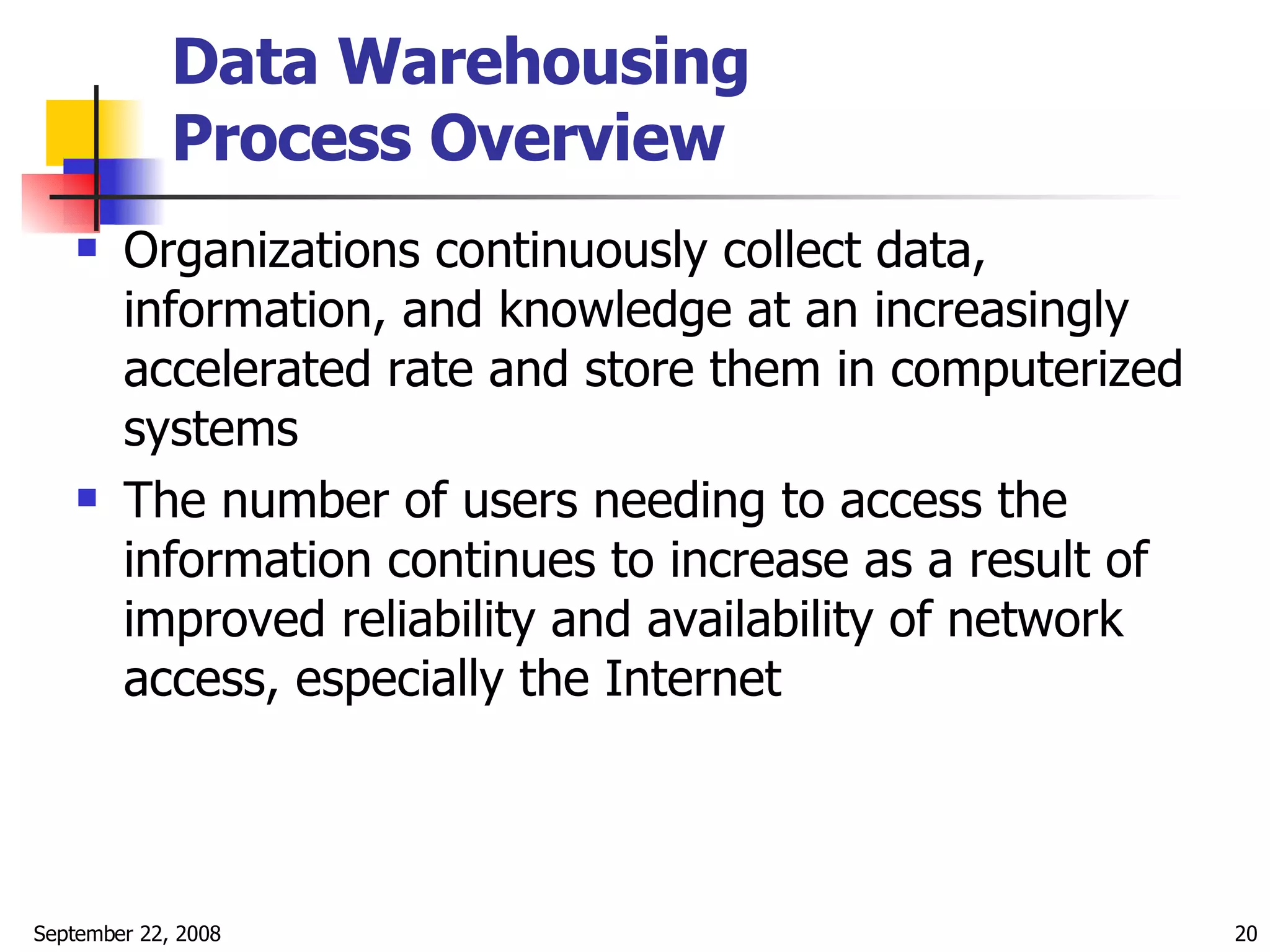 Data Warehousing  Process Overview   Organizations continuously collect data, information, and knowledge at an increasingly accelerated rate and store them in computerized systems The number of users needing to access the information continues to increase as a result of improved reliability and availability of network access, especially the Internet  