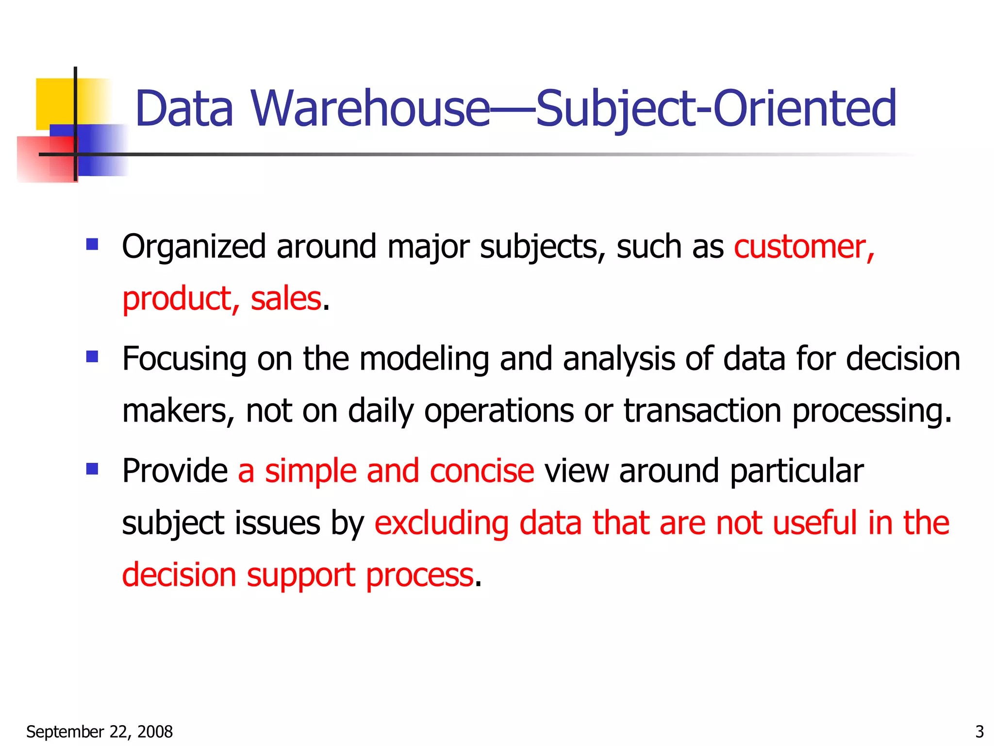 Data Warehouse—Subject-Oriented Organized around major subjects, such as  customer, product, sales . Focusing on the modeling and analysis of data for decision makers, not on daily operations or transaction processing. Provide  a simple and concise  view around particular subject issues by  excluding data that are not useful in the decision support process . 