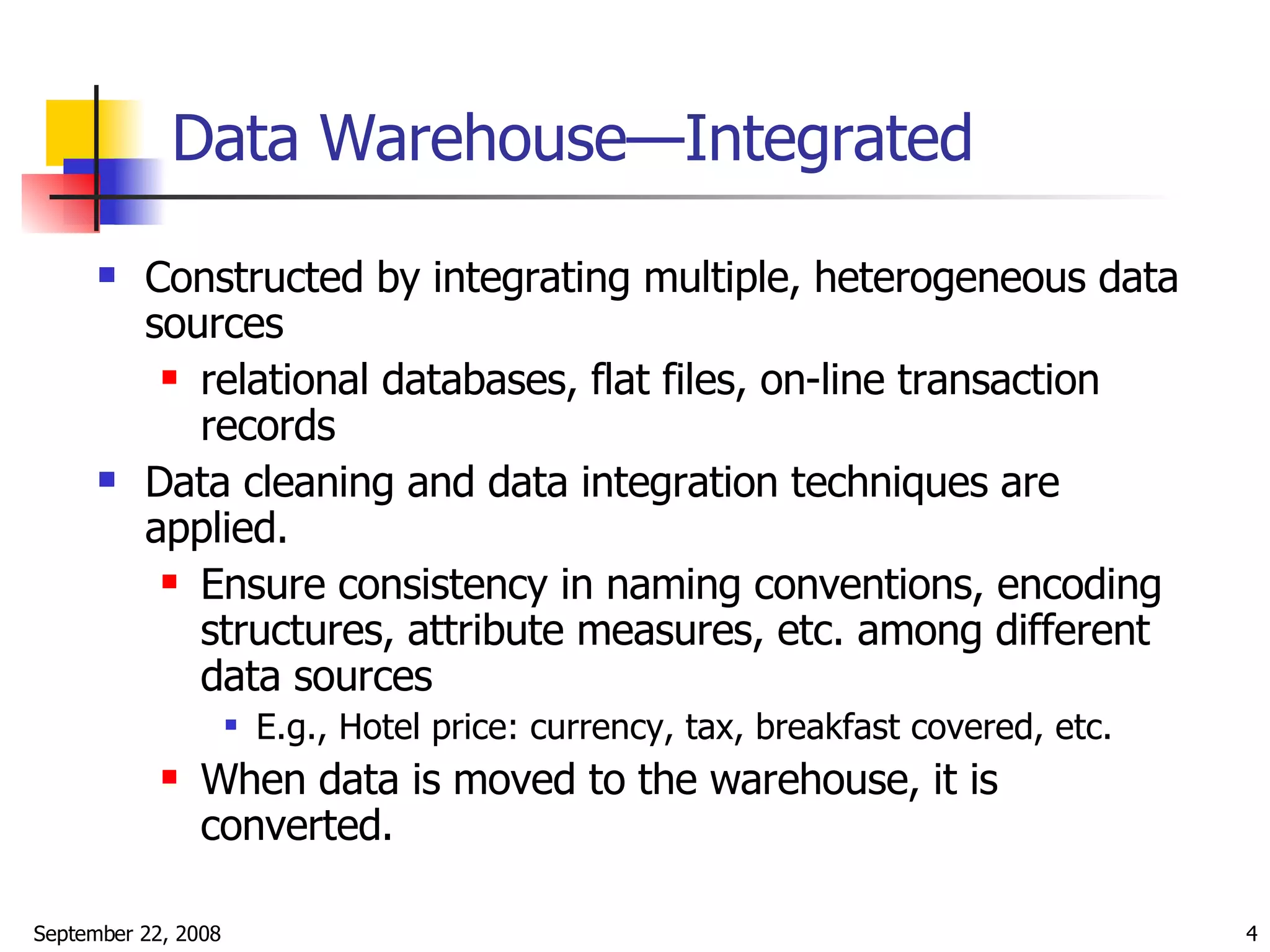 Data Warehouse—Integrated Constructed by integrating multiple, heterogeneous data sources relational databases, flat files, on-line transaction records Data cleaning and data integration techniques are applied. Ensure consistency in naming conventions, encoding structures, attribute measures, etc. among different data sources E.g., Hotel price: currency, tax, breakfast covered, etc. When data is moved to the warehouse, it is converted.  