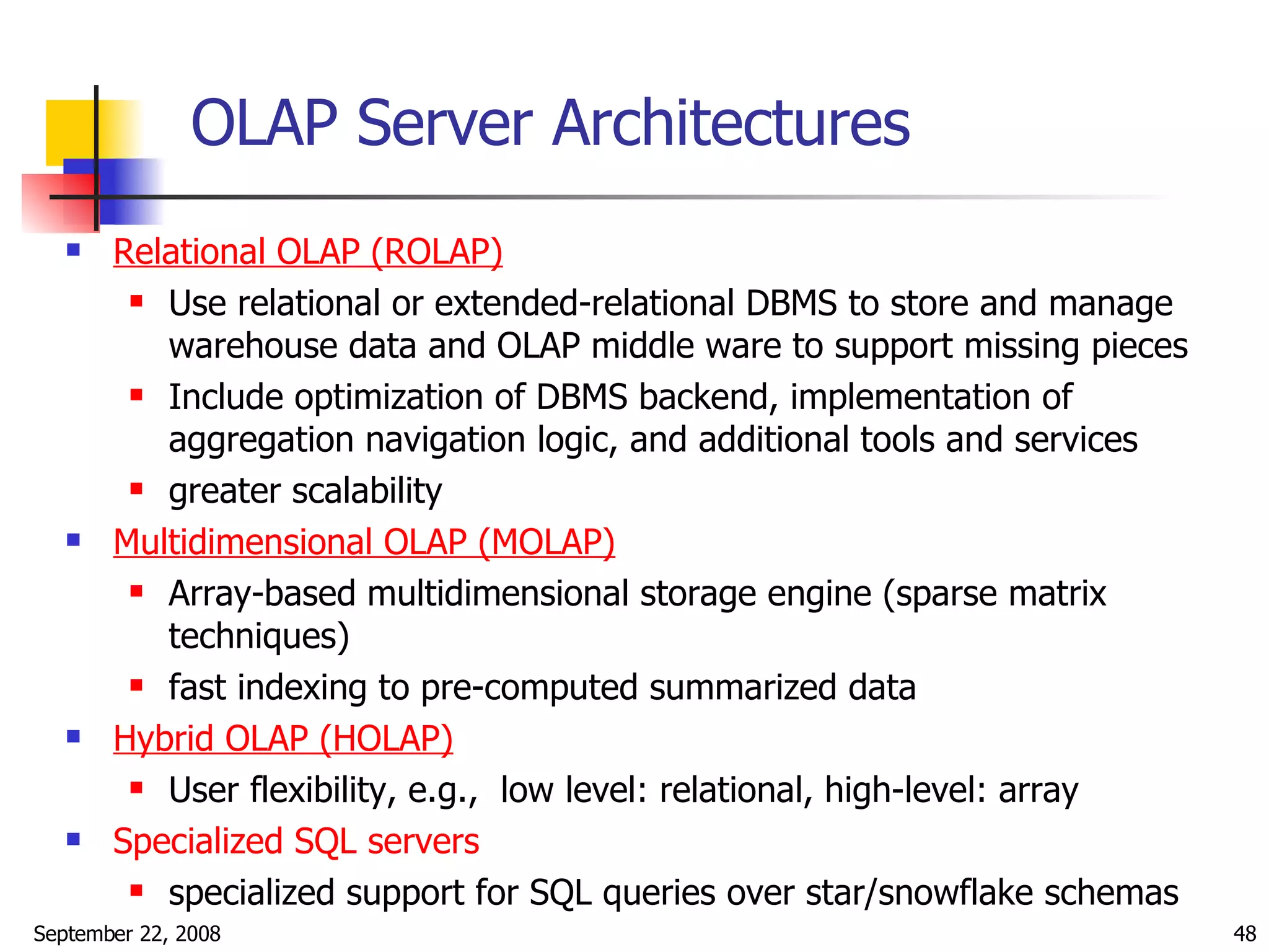 OLAP Server Architectures Relational OLAP (ROLAP)   Use relational or extended-relational DBMS to store and manage warehouse data and OLAP middle ware to support missing pieces Include optimization of DBMS backend, implementation of aggregation navigation logic, and additional tools and services greater scalability Multidimensional OLAP (MOLAP)   Array-based multidimensional storage engine (sparse matrix techniques) fast indexing to pre-computed summarized data Hybrid OLAP (HOLAP) User flexibility, e.g.,  low level: relational, high-level: array Specialized SQL servers specialized support for SQL queries over star/snowflake schemas 