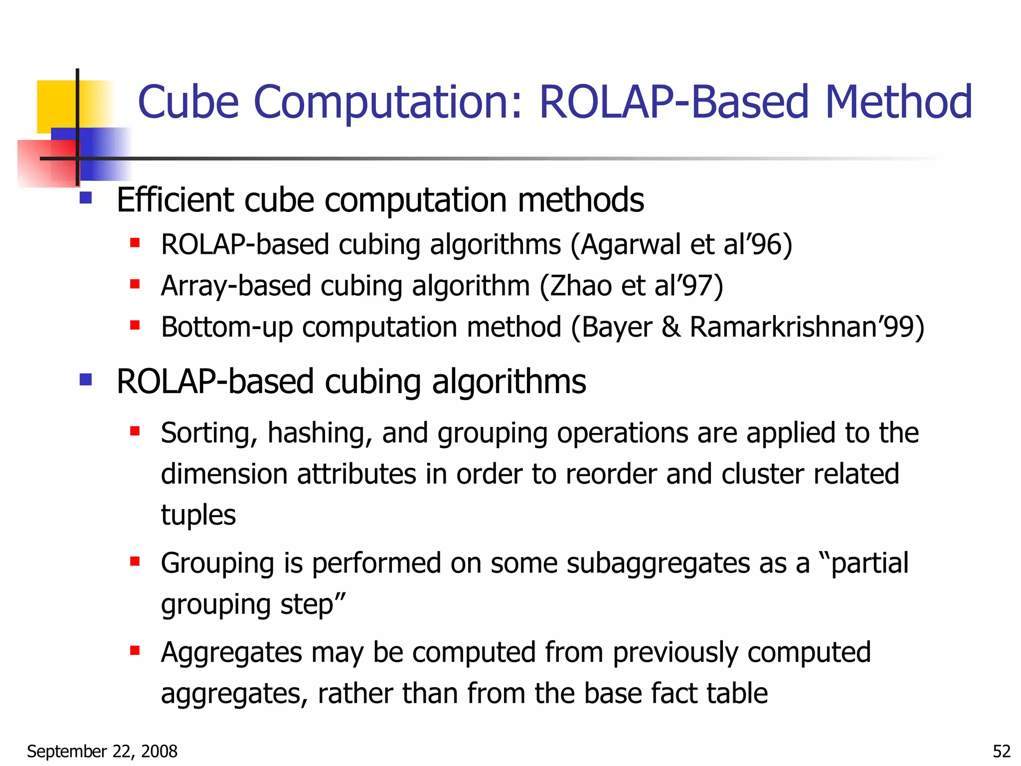 Cube Computation: ROLAP-Based Method Efficient cube computation methods ROLAP-based cubing algorithms (Agarwal et al’96) Array-based cubing algorithm (Zhao et al’97) Bottom-up computation method (Bayer & Ramarkrishnan’99) ROLAP-based cubing algorithms  Sorting, hashing, and grouping operations are applied to the dimension attributes in order to reorder and cluster related tuples Grouping is performed on some subaggregates as a “partial grouping step” Aggregates may be computed from previously computed aggregates, rather than from the base fact table 