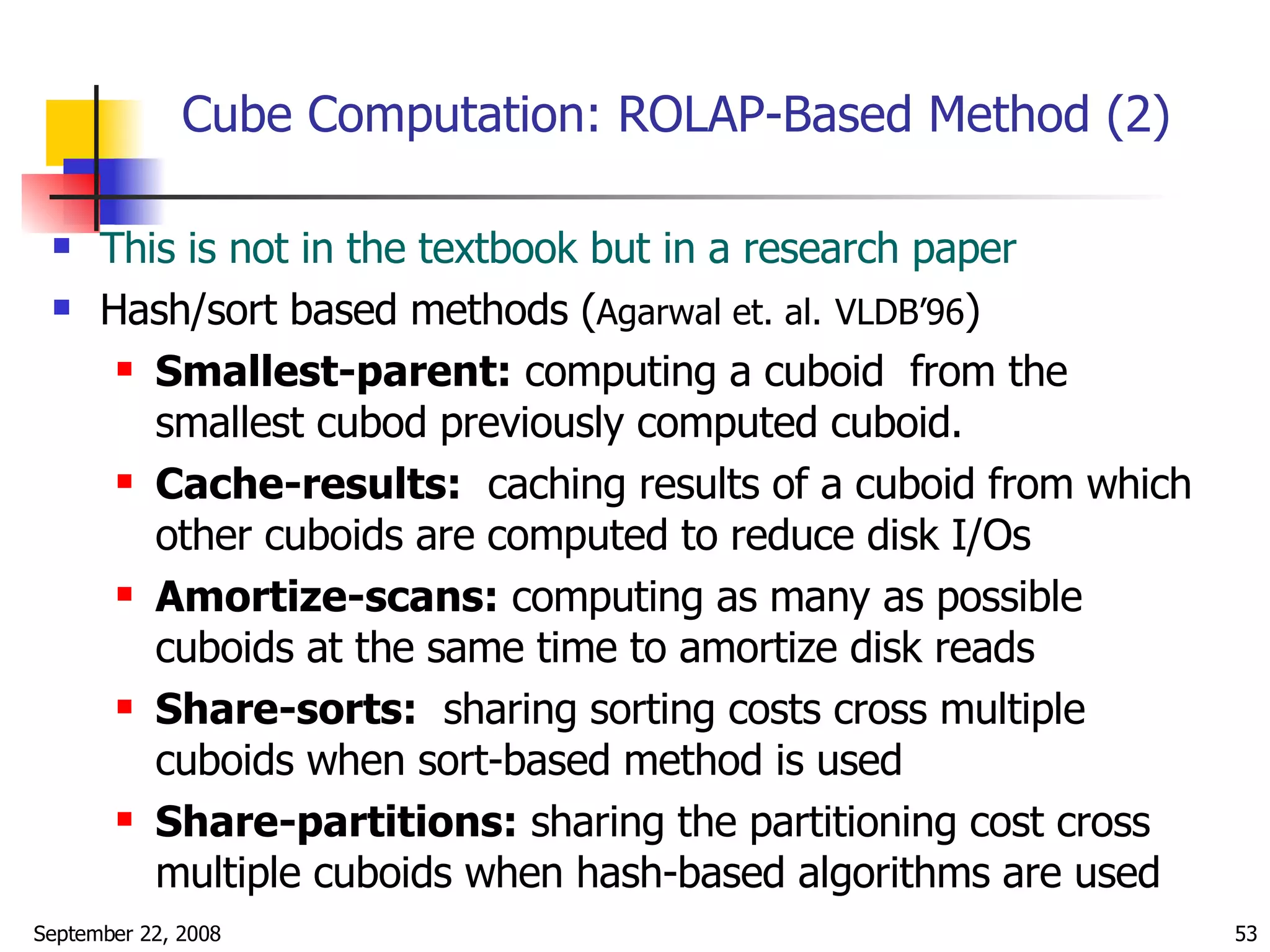 Cube Computation: ROLAP-Based Method (2) This is not in the textbook but in a research paper Hash/sort based methods ( Agarwal et. al.   VLDB’96 ) Smallest-parent:  computing a cuboid  from the smallest cubod previously computed cuboid. Cache-results:   caching results of a cuboid from which other cuboids are computed to reduce disk I/Os Amortize-scans:  computing as many as possible cuboids at the same time to amortize disk reads Share-sorts:   sharing sorting costs cross multiple cuboids when sort-based method is used Share-partitions:  sharing the partitioning cost cross multiple cuboids when hash-based algorithms are used 