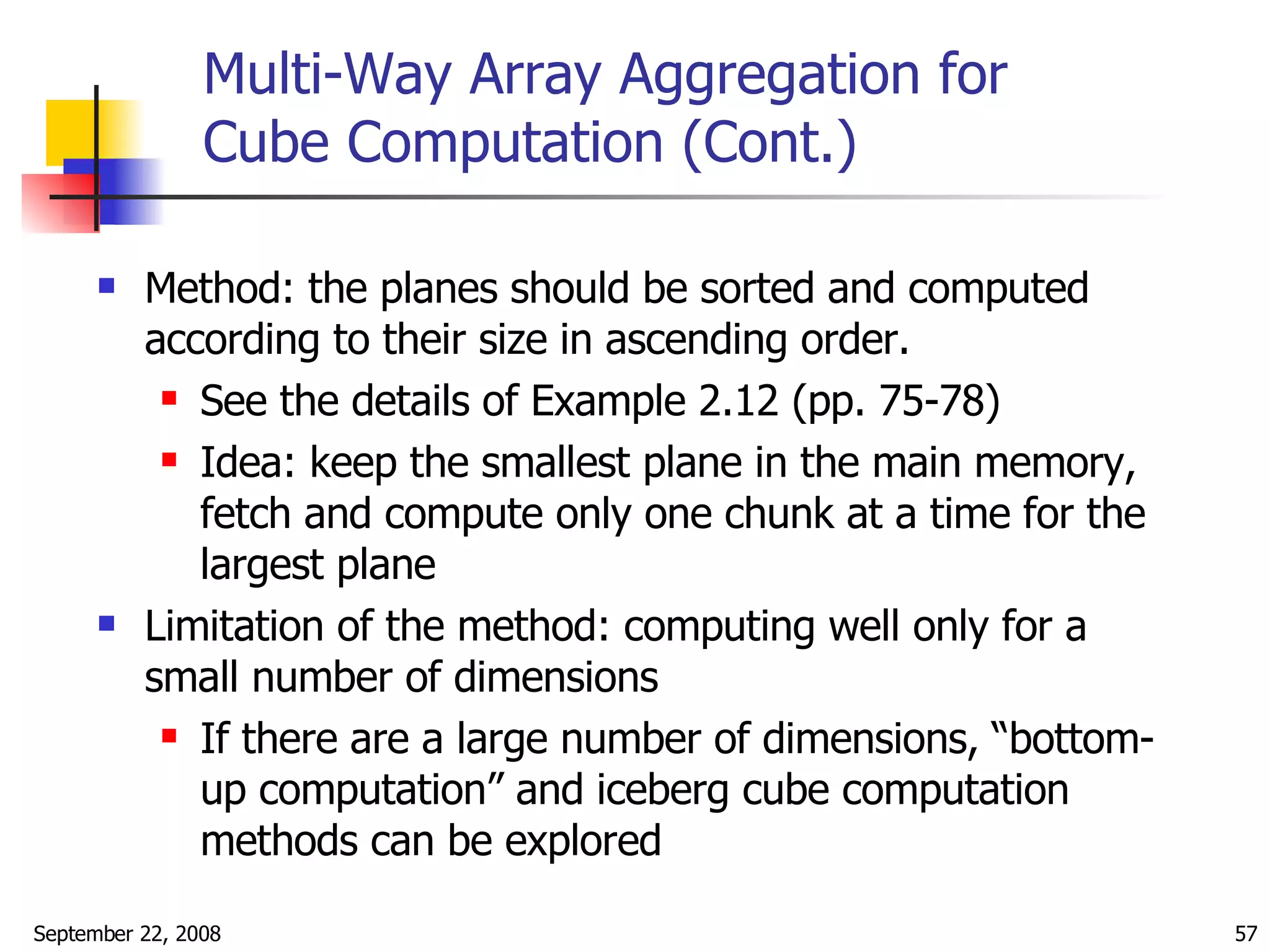 Multi-Way Array Aggregation for Cube Computation (Cont.) Method: the planes should be sorted and computed according to their size in ascending order. See the details of Example 2.12 (pp. 75-78) Idea: keep the smallest plane in the main memory, fetch and compute only one chunk at a time for the largest plane Limitation of the method: computing well only for a small number of dimensions If there are a large number of dimensions, “bottom-up computation” and iceberg cube computation methods can be explored 