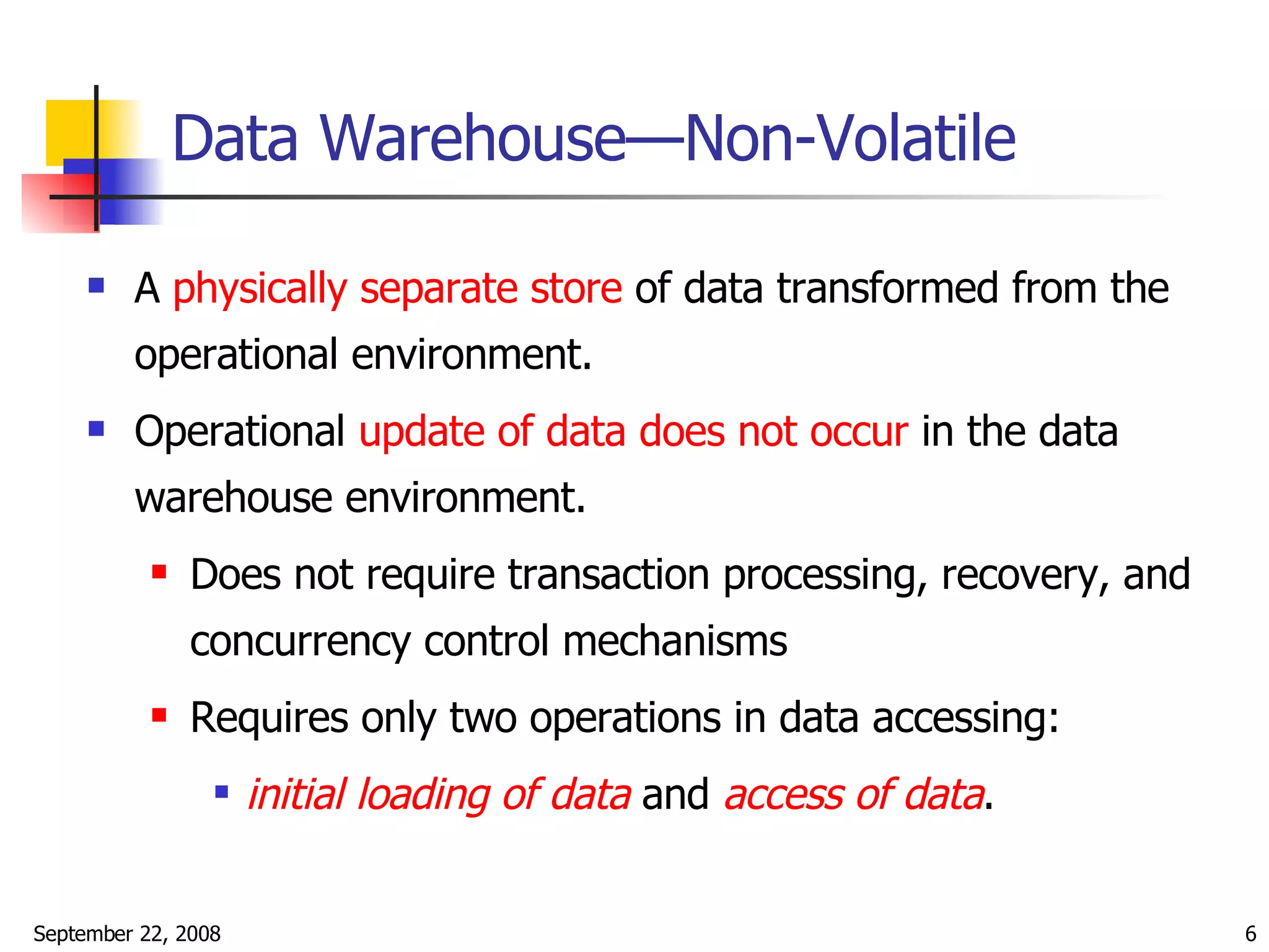 Data Warehouse—Non-Volatile A  physically separate store  of data transformed from the operational environment. Operational  update of data does not occur  in the data warehouse environment. Does not require transaction processing, recovery, and concurrency control mechanisms Requires only two operations in data accessing:  initial loading of data  and  access of data . 