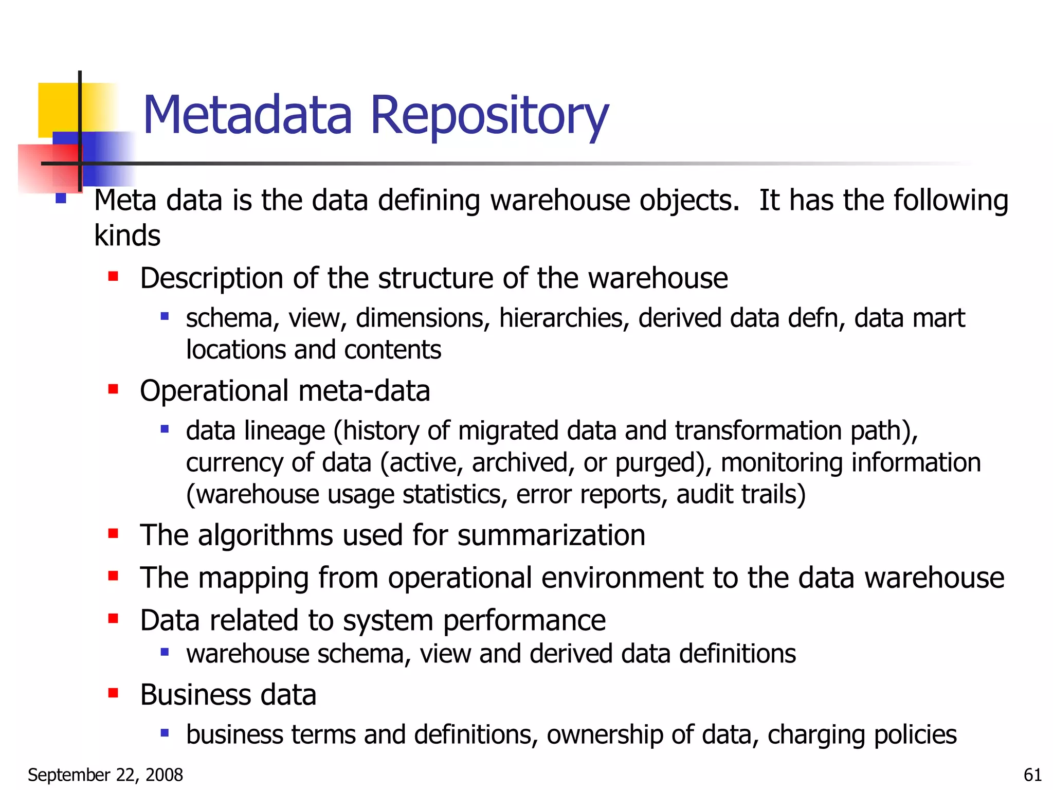 Metadata Repository Meta data is the data defining warehouse objects.  It has the following kinds  Description of the structure of the warehouse schema, view, dimensions, hierarchies, derived data defn, data mart locations and contents Operational meta-data data lineage (history of migrated data and transformation path), currency of data (active, archived, or purged), monitoring information (warehouse usage statistics, error reports, audit trails) The algorithms used for summarization The mapping from operational environment to the data warehouse Data related to system performance warehouse schema, view and derived data definitions Business data business terms and definitions, ownership of data, charging policies 