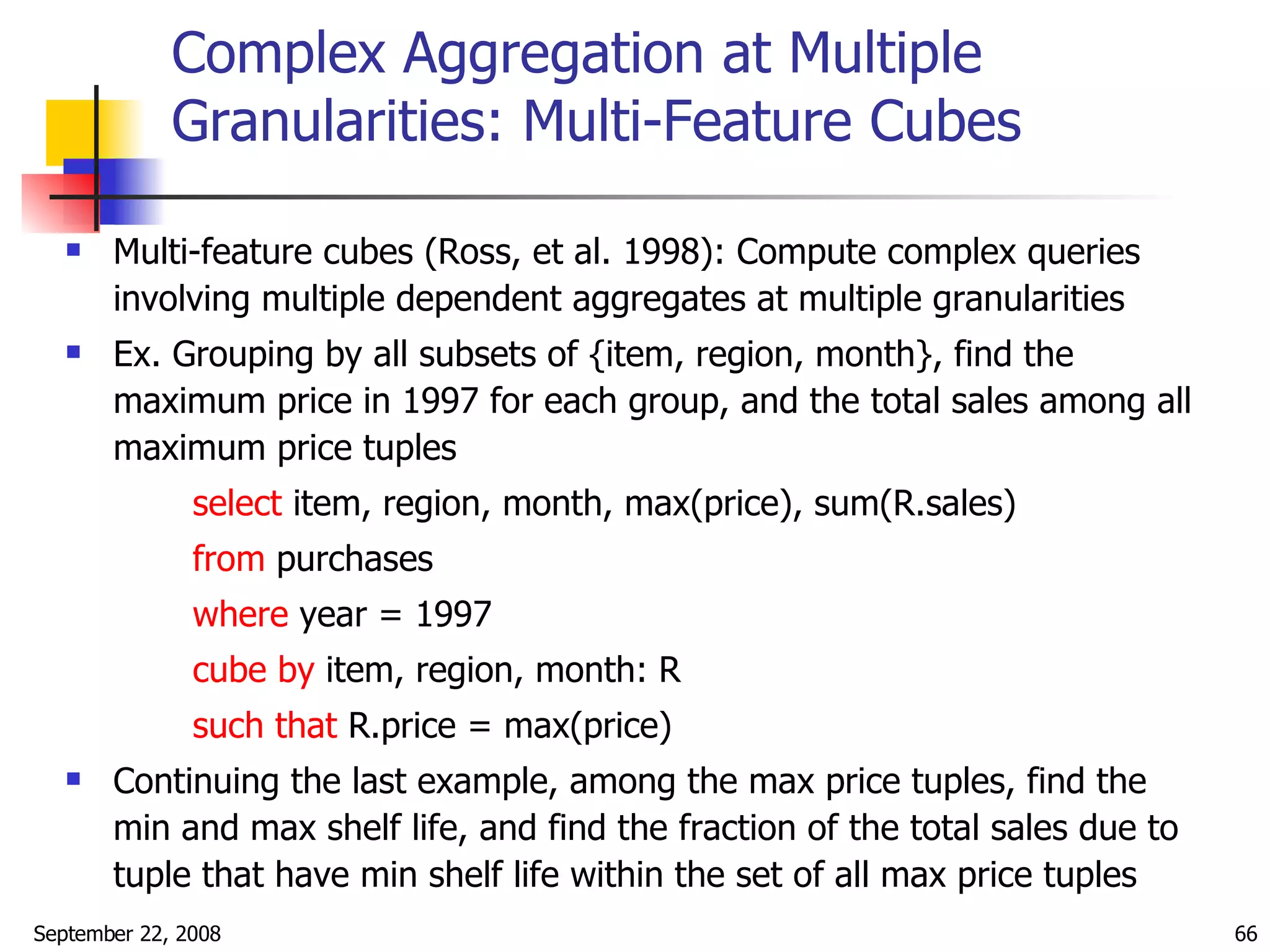 Complex Aggregation at Multiple Granularities: Multi-Feature Cubes Multi-feature cubes (Ross, et al. 1998): Compute complex queries involving multiple dependent aggregates at multiple granularities Ex. Grouping by all subsets of {item, region, month}, find the maximum price in 1997 for each group, and the total sales among all maximum price tuples select  item, region, month, max(price), sum(R.sales) from  purchases where  year = 1997 cube by  item, region, month: R such that  R.price = max(price) Continuing the last example, among the max price tuples, find the  min and max shelf life, and find the fraction of the total sales due to tuple that have min shelf life within the set of all max price tuples 