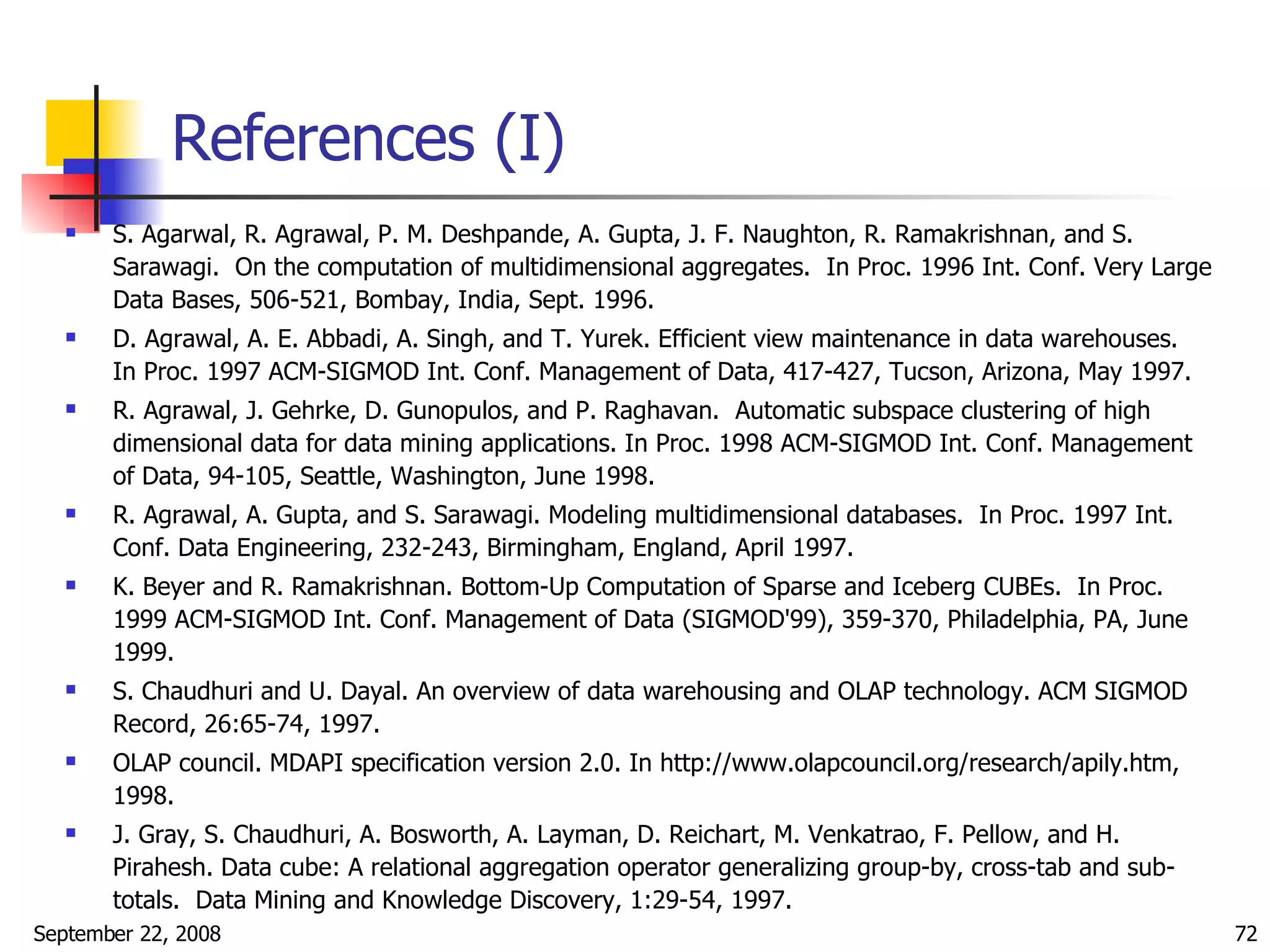 References (I) S. Agarwal, R. Agrawal, P. M. Deshpande, A. Gupta, J. F. Naughton, R. Ramakrishnan, and S. Sarawagi.  On the computation of multidimensional aggregates.  In Proc. 1996 Int. Conf. Very Large Data Bases, 506-521, Bombay, India, Sept. 1996. D. Agrawal, A. E. Abbadi, A. Singh, and T. Yurek. Efficient view maintenance in data warehouses.  In Proc. 1997 ACM-SIGMOD Int. Conf. Management of Data, 417-427, Tucson, Arizona, May 1997. R. Agrawal, J. Gehrke, D. Gunopulos, and P. Raghavan.  Automatic subspace clustering of high dimensional data for data mining applications. In Proc. 1998 ACM-SIGMOD Int. Conf. Management of Data, 94-105, Seattle, Washington, June 1998. R. Agrawal, A. Gupta, and S. Sarawagi. Modeling multidimensional databases.  In Proc. 1997 Int. Conf. Data Engineering, 232-243, Birmingham, England, April 1997. K. Beyer and R. Ramakrishnan. Bottom-Up Computation of Sparse and Iceberg CUBEs.  In Proc. 1999 ACM-SIGMOD Int. Conf. Management of Data (SIGMOD'99), 359-370, Philadelphia, PA, June 1999. S. Chaudhuri and U. Dayal. An overview of data warehousing and OLAP technology. ACM SIGMOD Record, 26:65-74, 1997. OLAP council. MDAPI specification version 2.0. In http://www.olapcouncil.org/research/apily.htm, 1998. J. Gray, S. Chaudhuri, A. Bosworth, A. Layman, D. Reichart, M. Venkatrao, F. Pellow, and H. Pirahesh. Data cube: A relational aggregation operator generalizing group-by, cross-tab and sub-totals.  Data Mining and Knowledge Discovery, 1:29-54, 1997. 