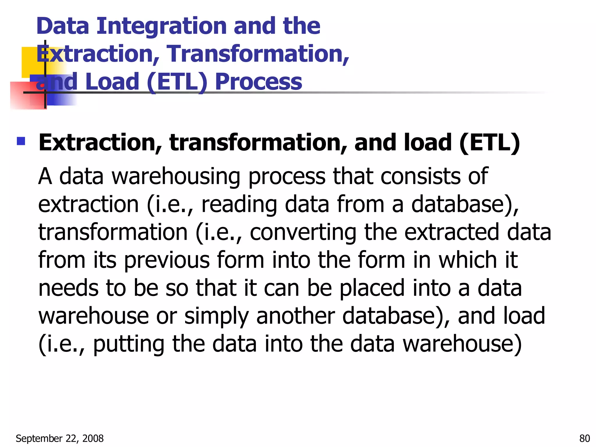 Data Integration and the  Extraction, Transformation,  and Load (ETL) Process Extraction, transformation, and load (ETL) A data warehousing process that consists of extraction (i.e., reading data from a database), transformation (i.e., converting the extracted data from its previous form into the form in which it needs to be so that it can be placed into a data warehouse or simply another database), and load (i.e., putting the data into the data warehouse) 