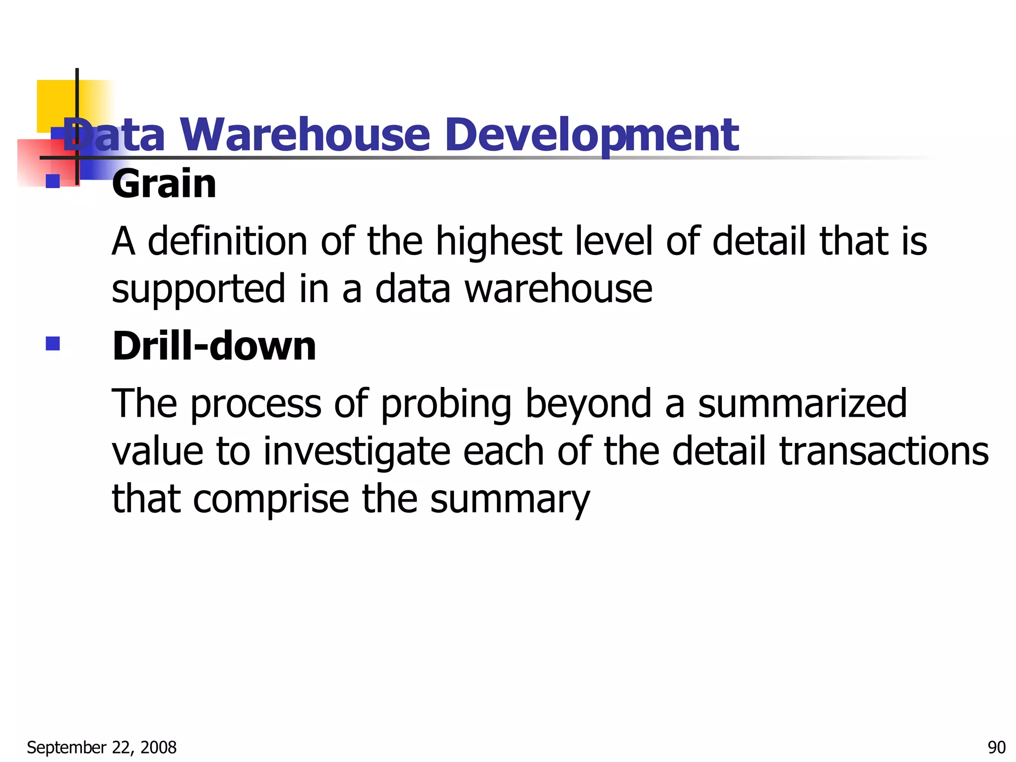 Data Warehouse Development   Grain  A definition of the highest level of detail that is supported in a data warehouse  Drill-down The process of probing beyond a summarized value to investigate each of the detail transactions that comprise the summary  