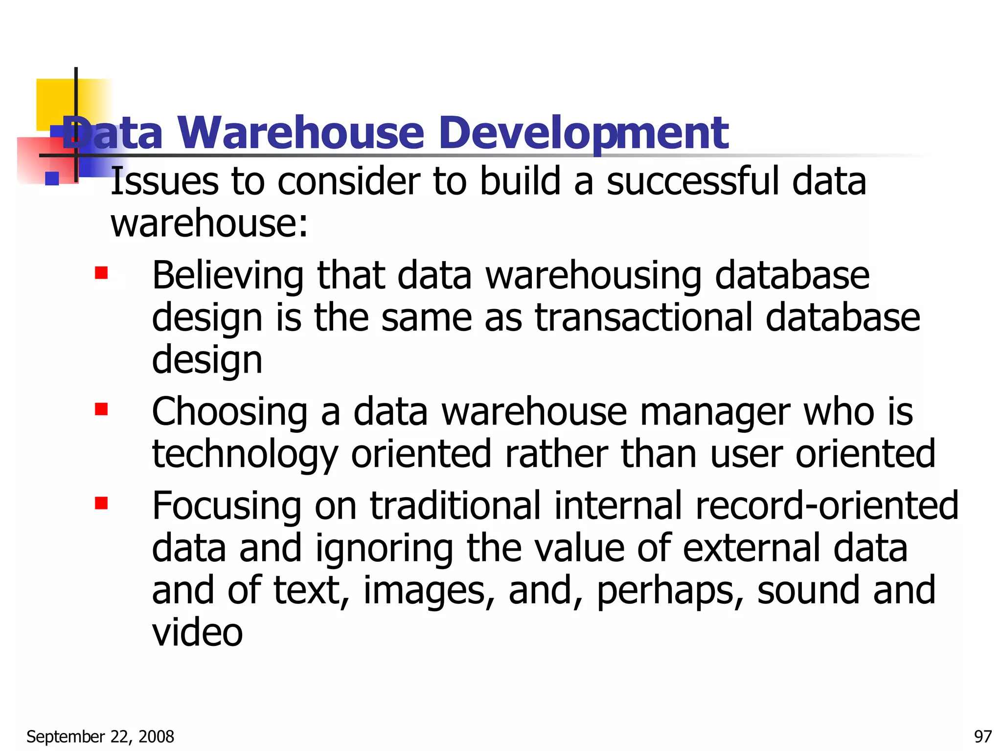 Data Warehouse Development   Issues to consider to build a successful data warehouse: Believing that data warehousing database design is the same as transactional database design Choosing a data warehouse manager who is technology oriented rather than user oriented Focusing on traditional internal record-oriented data and ignoring the value of external data and of text, images, and, perhaps, sound and video 