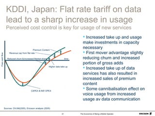 The Economics of Being a Mobile Operator21
Sources: OVUM(2005), Ericsson analysis (2005)
KDDI, Japan: Flat rate tariff on data
lead to a sharp increase in usage
Perceived cost control is key for usage of new services
 Increased take up and usage
make investments in capacity
necessary
 First mover advantage slightly
reducing churn and increased
portion of gross adds
 Increased take up of data
services has also resulted in
increased sales of premium
content
 Some cannibalisation effect on
voice usage from increased
usage av data communication
Freecashflow
time
CAPEX & NW OPEX
Premium Content
Higher data take up
Reduced churn & Increased Market share
Revenue cap from flat rate
 