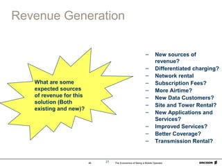 The Economics of Being a Mobile Operator46 21
Revenue Generation
– New sources of
revenue?
– Differentiated charging?
– Network rental
– Subscription Fees?
– More Airtime?
– New Data Customers?
– Site and Tower Rental?
– New Applications and
Services?
– Improved Services?
– Better Coverage?
– Transmission Rental?
What are some
expected sources
of revenue for this
solution (Both
existing and new)?
 