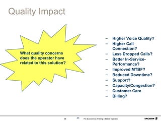 The Economics of Being a Mobile Operator48 23
Quality Impact
– Higher Voice Quality?
– Higher Call
Connection?
– Less Dropped Calls?
– Better In-Service-
Performance?
– Improved MTBF?
– Reduced Downtime?
– Support?
– Capacity/Congestion?
– Customer Care
– Billing?
What quality concerns
does the operator have
related to this solution?
 