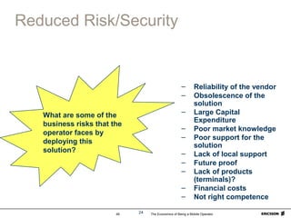 The Economics of Being a Mobile Operator49 24
Reduced Risk/Security
– Reliability of the vendor
– Obsolescence of the
solution
– Large Capital
Expenditure
– Poor market knowledge
– Poor support for the
solution
– Lack of local support
– Future proof
– Lack of products
(terminals)?
– Financial costs
– Not right competence
What are some of the
business risks that the
operator faces by
deploying this
solution?
 