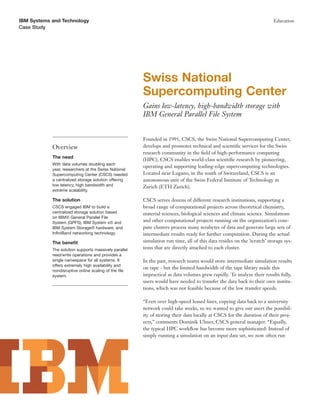 IBM Systems and Technology                                                                                              Education
Case Study




                                                       Swiss National
                                                       Supercomputing Center
                                                       Gains low-latency, high-bandwidth storage with
                                                       IBM General Parallel File System


                                                       Founded in 1991, CSCS, the Swiss National Supercomputing Center,
            Overview                                   develops and promotes technical and scientiﬁc services for the Swiss
                                                       research community in the ﬁeld of high-performance computing
            The need
                                                       (HPC). CSCS enables world-class scientiﬁc research by pioneering,
            With data volumes doubling each
                                                       operating and supporting leading-edge supercomputing technologies.
            year, researchers at the Swiss National
            Supercomputing Center (CSCS) needed        Located near Lugano, in the south of Switzerland, CSCS is an
            a centralized storage solution offering    autonomous unit of the Swiss Federal Institute of Technology in
            low latency, high bandwidth and            Zurich (ETH Zurich).
            extreme scalability.

            The solution                               CSCS serves dozens of different research institutions, supporting a
            CSCS engaged IBM to build a                broad range of computational projects across theoretical chemistry,
            centralized storage solution based         material sciences, biological sciences and climate science. Simulations
            on IBM® General Parallel File
            System (GPFS), IBM System x® and           and other computational projects running on the organization’s com-
            IBM System Storage® hardware, and          pute clusters process many terabytes of data and generate large sets of
            InﬁniBand networking technology.           intermediate results ready for further computation. During the actual
            The beneﬁt                                 simulation run time, all of this data resides on the ’scratch’ storage sys-
            The solution supports massively parallel   tems that are directly attached to each cluster.
            read/write operations and provides a
            single namespace for all systems. It       In the past, research teams would store intermediate simulation results
            offers extremely high availability and
                                                       on tape - but the limited bandwidth of the tape library made this
            nondisruptive online scaling of the ﬁle
            system.                                    impractical as data volumes grew rapidly. To analyze their results fully,
                                                       users would have needed to transfer the data back to their own institu-
                                                       tions, which was not feasible because of the low transfer speeds.

                                                       “Even over high-speed leased lines, copying data back to a university
                                                       network could take weeks, so we wanted to give our users the possibil-
                                                       ity of storing their data locally at CSCS for the duration of their proj-
                                                       ects,” comments Dominik Ulmer, CSCS general manager. “Equally,
                                                       the typical HPC workﬂow has become more sophisticated: Instead of
                                                       simply running a simulation on an input data set, we now often run
 