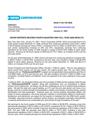 READ IT ON THE WEB
CONTACT:
 Paul Goldberg                                             www.dovercorporation.com
Treasurer and Director of Investor Relations
(212) 922-1640                                             January 31, 2007


  DOVER REPORTS RECORD FOURTH QUARTER AND FULL YEAR 2006 RESULTS

New York, New York, January 31, 2007 - Dover Corporation (NYSE: DOV) announced that for the
fourth quarter ended December 31, 2006, earnings from continuing operations were $156.1 million
or $0.76 diluted earnings per share (“EPS”), compared to $121.6 million or $0.60 EPS in the prior-
year period, representing increases of 28% and 27%, respectively. Earnings from continuing
operations for the fourth quarter of 2006 included a charge of $0.02 EPS related to stock option
expense. Revenue for the fourth quarter of 2006 was $1,714.7 million, an increase of 20% over the
prior-year period.

For the year ended December 31, 2006, Dover’s earnings from continuing operations increased 35%
to $603.3 million, or $2.94 EPS, compared to the prior year, and included a charge of $0.08 EPS
related to stock option expense. Revenue for the year ended December 31, 2006 was $6,511.6
million, an increase of 22% over the prior year.

Dover’s President and Chief Executive Officer, Ronald L. Hoffman, stated: “We are very pleased to
report record fourth quarter and full year results. Our organic growth was 14%, we made further
progress with our “PerformanceCOUNTS” program and we generated strong operating cash flow of
over $880 million, up 57% over the prior year. We also invested a record $1.1 billion in 2006 in new
companies, including Paladin and Markem, which are expected to be value creating for many years
to come.

“Looking to 2007, we anticipate building upon the successes of 2006 and the progress made through
our “PerformanceCOUNTS” program, along with contributions from our acquisitions to deliver
another record setting year. As always, we will face challenges as we try to achieve these ambitious
goals. We start the year with a good backlog, up 21% over the prior year period, and many of our
groups continue to exhibit strength and participate in healthy end-markets, including energy, product
identification and heat exchangers. However, given our normal quarterly seasonality pattern, the
impact of recent acquisitions, and some near-term softness in end-markets related to construction,
foodservice, and electronics, we expect the first quarter to moderate from the 2006 fourth quarter.
Thereafter, assuming economic conditions remain positive, we anticipate meaningful improvements
in quarterly performance over comparable prior year periods through the balance of the year.”

Net earnings for the fourth quarter of 2006 were $118.5 million or $0.58 EPS, including a loss from
discontinued operations of $37.6 million or $0.18 EPS, compared to $116.1 million or $0.57 EPS for
the same period in 2005, which included a loss from discontinued operations of $5.5 million or $0.03
EPS. Full year 2006 net earnings were $561.8 million or $2.73 EPS, including a loss from
discontinued operations of $41.5 million or $0.20 EPS, compared to $510.1 million or $2.50 EPS in
the prior year, which included earnings from discontinued operations of $63.9 million or $0.31 EPS.
 