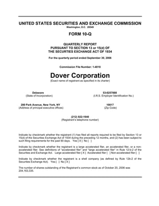 UNITED STATES SECURITIES AND EXCHANGE COMMISSION
                                           Washington, D.C. 20549


                                            FORM 10-Q

                                  QUARTERLY REPORT
                           PURSUANT TO SECTION 13 or 15(d) OF
                          THE SECURTIES EXCHANGE ACT OF 1934
                          For the quarterly period ended September 30, 2006


                                    Commission File Number: 1-4018


                            Dover Corporation
                            (Exact name of registrant as specified in its charter)



            Delaware                                                        53-0257888
      (State of Incorporation)                                     (I.R.S. Employer Identification No.)


  280 Park Avenue, New York, NY                                                10017
(Address of principal executive offices)                                     (Zip Code)


                                              (212) 922-1640
                                      (Registrant’s telephone number)




Indicate by checkmark whether the registrant (1) has filed all reports required to be filed by Section 13 or
15(d) of the Securities Exchange Act of 1934 during the preceding 12 months, and (2) has been subject to
such filing requirements for the past 90 days. Yes [ X ] No [ ]

Indicate by checkmark whether the registrant is a large accelerated filer, an accelerated filer, or a non-
accelerated filer. See definitions of “accelerated filer” and “large accelerated filer” in Rule 12-b-2 of the
Securities and Exchange Act. Large accelerated filer [ X ] Accelerated filer [ ] Non-accelerated filer [ ]

Indicate by checkmark whether the registrant is a shell company (as defined by Rule 12b-2 of the
Securities Exchange Act). Yes [ ] No [ X ]

The number of shares outstanding of the Registrant’s common stock as of October 20, 2006 was
204,163,335.
 