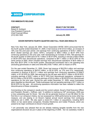 FOR IMMEDIATE RELEASE


CONTACT:                                                   READ IT ON THE WEB
Robert G. Kuhbach                                          www.dovercorporation.com
Vice President Finance &
Chief Financial Officer
(212) 922-1640                                             January 26, 2006


         DOVER REPORTS FOURTH QUARTER AND FULL YEAR 2005 RESULTS


New York, New York, January 26, 2006 - Dover Corporation (NYSE: DOV) announced that for
the fourth quarter ended December 31, 2005, it had revenue of $1,613.6 million, an increase of
19% over the prior-year period, and earnings from continuing operations of $125.1 million or
$0.61 diluted earnings per share (“EPS”), compared to $96.3 million or $0.47 EPS from
continuing operations in the prior year, both representing an increase of 30%. Net earnings for
the fourth quarter of 2005 were $116.1 million or $0.57 EPS, including a net loss of $8.9 million
or $0.04 EPS from discontinued operations, compared to $97.1 million or $0.47 EPS for the
same period of 2004, which included earnings from discontinued operations of $0.8 million or
less than $0.01 EPS. In the fourth quarter, discontinued businesses had a net operating loss
(excluding gains/losses on sales and write-offs) of $0.7 million, with no impact on EPS.

For the year ended December 31, 2005, Dover had revenue of $6,078.4 million and earnings
from continuing operations of $474.5 million, or $2.32 EPS, up 17% and 21%, respectively,
compared to revenue of $5,217.1 million and earnings from continuing operations of $394.2
million, or $1.92 EPS for 2004. Net earnings for the full year were $510.1 million or $2.50 EPS,
including earnings of $35.7 million or $0.17 EPS from discontinued operations, compared to
$412.8 million or $2.02 EPS, including earnings of $18.6 million or $0.09 EPS from discontinued
operations for the prior year. During the year ended December 31, 2005, seven businesses
were classified as discontinued. These businesses had net operating earnings of $7.7 million or
$0.04 EPS for the year. All continuing operations information has been restated to reflect the
discontinuance of these companies.

Commenting on the company’s results and the current outlook, Dover's Chief Executive Officer
and President, Ronald L. Hoffman, said: “In addition to marking our 50th anniversary, 2005 was
a truly outstanding year for Dover. Not only did we generate revenue of over $6 billion for the
first time in our company’s history, but we surpassed our 2004 performance by every other key
measure, and are closing in on Dover’s highest annual record earnings from continuing
operations set in 2000. We also spent a record $1.1 billion on acquisitions, including $910
million on two stand–alone companies, Knowles Electronics and Colder Products, which are
poised to be major contributors to Dover’s future growth.

“I am personally very pleased that we are already realizing tangible benefits from the new
organizational structure we put in place at the beginning of 2005. Our six subsidiary model is
 