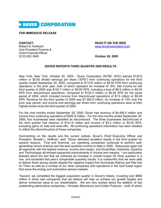 FOR IMMEDIATE RELEASE


CONTACT:                                                   READ IT ON THE WEB
Robert G. Kuhbach                                          www.dovercorporation.com
Vice President Finance &
Chief Financial Officer
(212) 922-1640                                             October 20, 2005


                    DOVER REPORTS THIRD QUARTER 2005 RESULTS


New York, New York, October 20, 2005 - Dover Corporation (NYSE: DOV) earned $132.6
million or $0.65 diluted earnings per share (“EPS”) from continuing operations for the third
quarter ended September 30, 2005, compared to $112.6 million or $0.55 EPS from continuing
operations in the prior year, both of which represent an increase of 18%. Net income for the
third quarter of 2005 was $122.7 million or $0.60 EPS, including a loss of $9.9 million or $0.05
EPS from discontinued operations, compared to $120.3 million or $0.59 EPS for the same
period of 2004, which included income from discontinued operations of $7.6 million or $0.04
EPS. Revenue for the third quarter of 2005 was $1,562.8 million, an increase of 13% over the
prior year period, and income and earnings per share from continuing operations were at their
highest levels since the third quarter of 2000.

For the nine months ended September 30, 2005, Dover had revenue of $4,485.0 million and
income from continuing operations of $350.9 million. For the nine months ended September 30,
2005, four businesses were classified as discontinued. The three businesses discontinued in
the third quarter had revenue of $141.6 million and income of $3.2 million or $0.02 EPS,
excluding gains on sale and write-offs. All continuing operations information has been restated
to reflect the discontinuance of these companies.

Commenting on the results and the current outlook, Dover's Chief Executive Officer and
President, Ronald L. Hoffman, said: “Dover delivered excellent results in the third quarter for
several reasons. First and foremost, our operating companies continued to perform well,
generating record revenue and the best quarterly income to date in 2005. Resources again led
all segments with the highest revenue, income and margin, and Diversified, Industries, Systems
and Technologies all showed sequential improvements in income and margins. I am particularly
pleased about the fact that we achieved an increase in overall margin for three quarters in a
row, and exceeded last year’s comparable quarterly results. It is noteworthy that we were able
to deliver these strong results despite the negative impact that Hurricanes Katrina and Rita had
on Triton as well as a number of our other companies with operations in the Gulf Coast region
that serve the energy and automotive service markets.

“Second, we completed the biggest acquisition quarter in Dover’s history, investing over $960
million in three new companies that we believe will help us achieve our growth targets and
deliver enhanced value to our shareholders. We are very excited about the addition of two
outstanding stand-alone companies – Knowles Electronics and Colder Products – both of which


                                        (more)
 