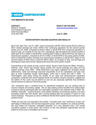 FOR IMMEDIATE RELEASE


CONTACT:                                                     READ IT ON THE WEB
Robert G. Kuhbach                                            www.dovercorporation.com
Vice President Finance &
Chief Financial Officer
(212) 922-1640                                               July 21, 2005


                   DOVER REPORTS SECOND QUARTER 2005 RESULTS


New York, New York, July 21, 2005 - Dover Corporation (NYSE: DOV) earned $123.5 million or
$0.61 diluted earnings per share (“EPS”) from continuing operations for the second quarter
ended June 30, 2005, compared to $108.0 million or $0.53 EPS from continuing operations in
the prior year, an increase of 14% and 15%, respectively. Net earnings for the second quarter of
2005 were $173.2 million or $0.85 EPS, including $49.7 million or $0.24 EPS from the sale of a
discontinued operation, compared to $112.3 million or $0.55 EPS for the same period of 2004,
which included $4.2 million earnings from discontinued operations or $0.02 EPS. Sales for the
second quarter of 2005 were a record $1,584.5 million, an increase of 16%, and earnings and
earnings per share were at their highest level since the fourth quarter of 2000.

Commenting on the results and the current outlook, Dover's Chief Executive Officer, Ronald L.
Hoffman, said: “Dover had another strong quarter with record bookings and sales and the
highest earnings since 2000. While Resources once again registered the strongest overall
performance, sales and earnings improved sequentially at all six subsidiaries and year over
year at every subsidiary except Technologies, which had a strong first half in 2004. In
Technologies, solid gains during the quarter at our back end semiconductor equipment
companies, combined with recent booking trends and positive industry indicators, suggest that
the bottom of this cycle may be behind us and we are cautiously optimistic that conditions
should continue to improve in the third quarter.

“Our companies have a renewed focus on operational excellence and are working hard to
improve margins and working capital. We are also seeing positive benefits from actions taken
to improve pricing, particularly after the meaningful increases in raw material costs in 2004,” Mr.
Hoffman continued. “Looking forward, most market indicators are cautiously positive, and each
subsidiary enters the third quarter with a strong backlog after two quarters of record or near
record bookings. That gives us some confidence that the third quarter should continue to show
positive trends.

“While we had only one acquisition this quarter, it brought some new quot;continuous sucker rodquot;
technology to Resources’ Oil and Gas Equipment group, which broadens our product portfolio.
We also exited one business, Hydratight Sweeney, at a very attractive price. The overall
acquisition pipeline is quite active. We continue to see very attractive opportunities and we
expect to bring more to completion yet this year.



                                          (more)
 
