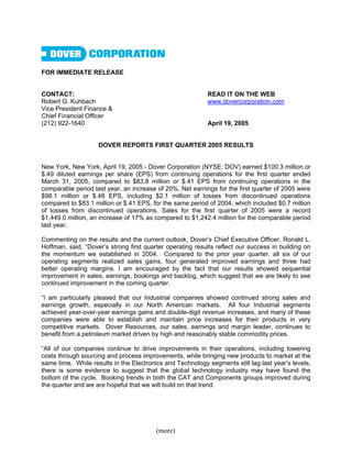 FOR IMMEDIATE RELEASE


CONTACT:                                                   READ IT ON THE WEB
Robert G. Kuhbach                                          www.dovercorporation.com
Vice President Finance &
Chief Financial Officer
(212) 922-1640                                             April 19, 2005


                    DOVER REPORTS FIRST QUARTER 2005 RESULTS


New York, New York, April 19, 2005 - Dover Corporation (NYSE: DOV) earned $100.3 million or
$.49 diluted earnings per share (EPS) from continuing operations for the first quarter ended
March 31, 2005, compared to $83.8 million or $.41 EPS from continuing operations in the
comparable period last year, an increase of 20%. Net earnings for the first quarter of 2005 were
$98.1 million or $.48 EPS, including $2.1 million of losses from discontinued operations
compared to $83.1 million or $.41 EPS, for the same period of 2004, which included $0.7 million
of losses from discontinued operations. Sales for the first quarter of 2005 were a record
$1,449.0 million, an increase of 17% as compared to $1,242.4 million for the comparable period
last year.

Commenting on the results and the current outlook, Dover’s Chief Executive Officer, Ronald L.
Hoffman, said, “Dover’s strong first quarter operating results reflect our success in building on
the momentum we established in 2004. Compared to the prior year quarter, all six of our
operating segments realized sales gains, four generated improved earnings and three had
better operating margins. I am encouraged by the fact that our results showed sequential
improvement in sales, earnings, bookings and backlog, which suggest that we are likely to see
continued improvement in the coming quarter.

“I am particularly pleased that our Industrial companies showed continued strong sales and
earnings growth, especially in our North American markets. All four Industrial segments
achieved year-over-year earnings gains and double-digit revenue increases, and many of these
companies were able to establish and maintain price increases for their products in very
competitive markets. Dover Resources, our sales, earnings and margin leader, continues to
benefit from a petroleum market driven by high and reasonably stable commodity prices.

“All of our companies continue to drive improvements in their operations, including lowering
costs through sourcing and process improvements, while bringing new products to market at the
same time. While results in the Electronics and Technology segments still lag last year’s levels,
there is some evidence to suggest that the global technology industry may have found the
bottom of the cycle. Booking trends in both the CAT and Components groups improved during
the quarter and we are hopeful that we will build on that trend.




                                         (more)
 