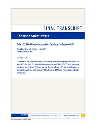FINAL TRANSCRIPT

            DOV - Q2 2005 Dover Corporation Earnings Conference Call
            Event Date/Time: Jul. 22. 2005 / 9:00AM ET
            Event Duration: 49 min

            OVERVIEW
            DOV reported 2Q05 sales of $1.585b. 2Q05 earnings from continuing operations before tax
            were $173.8m. 2Q05 EPS from continuing operations was $0.61. YTD EPS from continuing
            operations was $1.09, up 17% from last year. For the full-year 2005, the Co. still expects to
            generate free cash flow in the range of 8-10% of revenue. Q&A Focus: Pricing, business details,
            and margins.




                                        streetevents@thomson.com                      617.603.7900             www.streetevents.com
© 2005 Thomson Financial. Republished with permission. No part of this publication may be reproduced or transmitted in any form or by any means without the
prior written consent of Thomson Financial.
 