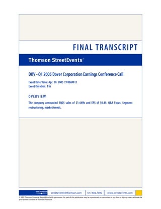 FINAL TRANSCRIPT

            DOV - Q1 2005 Dover Corporation Earnings Conference Call
            Event Date/Time: Apr. 20. 2005 / 9:00AM ET
            Event Duration: 1 hr

            OVERVIEW
            The company announced 1Q05 sales of $1.449b and EPS of $0.49. Q&A Focus: Segment
            restructuring, market trends.




                                        streetevents@thomson.com                      617.603.7900             www.streetevents.com
© 2005 Thomson Financial. Republished with permission. No part of this publication may be reproduced or transmitted in any form or by any means without the
prior written consent of Thomson Financial.
 