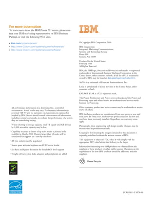 For more information
To learn more about the IBM Power 755 server, please con-
tact your IBM marketing representative or IBM Business
Partner, or visit the following Web sites:

●       ibm.com/systems/power/                                                 © Copyright IBM Corporation 2010
●       http://www-03.ibm.com/systems/power/software/aix/                      IBM Corporation
●       http://www-03.ibm.com/systems/power/software/                          Integrated Marketing Communications
                                                                               Systems and Technology Group
                                                                               Route 100
                                                                               Somers, NY 10589

                                                                               Produced in the United States
                                                                               February 2010
                                                                               All Rights Reserved

                                                                               IBM, the IBM logo, ibm.com and Power are trademarks or registered
                                                                               trademarks of International Business Machines Corporation in the
                                                                               United States, other countries or both. A full list of U.S. trademarks
                                                                               owned by IBM may be found at: ibm.com/legal/copytrade.shtml.

                                                                               AltiVec is a trademark of Freescale Semiconductor, Inc.

                                                                               Linux is a trademark of Linus Torvalds in the United States, other
                                                                               countries or both.

                                                                               ENERGY STAR is a U.S. registered mark.

                                                                               The Power Architecture and Power.org wordmarks and the Power and
                                                                               Power.org logos and related marks are trademarks and service marks
                                                                               licensed by Power.org.

        All performance information was determined in a controlled             Other company, product and service names may be trademarks or service
        environment. Actual results may vary. Performance information is       marks of others.
        provided “AS IS” and no warranties or guarantees are expressed or
                                                                               IBM hardware products are manufactured from new parts, or new and
        implied by IBM. Buyers should consult other sources of information,
                                                                               used parts. In some cases, the hardware product may not be new and
        including system benchmarks, to evaluate the performance of a system
                                                                               may have been previously installed. Regardless, our warranty terms
        they are considering buying.
                                                                               apply.
        When referring to storage capacity, total TB equals total GB divided
                                                                               Photographs show engineering and design models. Changes may be
        by 1,000; accessible capacity may be less.
                                                                               incorporated in production models.
    1
        Capability to create a cluster of up to 64 nodes is planned to be
                                                                               Copying or downloading the images contained in this document is
        available in March, 2010. Clusters larger than 64 nodes will be
                                                                               expressly prohibited without the written consent of IBM.
        considered for support on a case-by-case basis.
                                                                               This equipment is subject to FCC rules. It will comply with the
    2
        All four sockets must be populated
                                                                               appropriate FCC rules before ﬁnal delivery to the buyer.
    3
        Shares space with and replaces one PCI Express 8x slot
                                                                               Information concerning non-IBM products was obtained from the
    4
        See facts and ﬁgures document for detailed OS level support            suppliers of these products or other public sources. Questions on the
                                                                               capabilities of the non-IBM products should be addressed with the
    5
        Weight will vary when disks, adapters and peripherals are added        suppliers.


                                                                                        Please Recycle




                                                                                                                                 POD03035-USEN-00
 