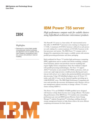 IBM Systems and Technology Group                                                                                         Power Systems
Data Sheet




                                                         IBM Power 755 server
                                                         High performance compute node for scalable clusters
                                                         using InﬁniBand architecture interconnect products.


                                                         The Power® 755 server is a four-socket, 4U rack-mounted server
               Highlights                                that offers 32 POWER7™ processor cores running at a frequency of
                                                         3.3 GHz. A maximum of 64 GB of memory is allowed on each proces-
           ●   Optimized for running highly parallel     sor card, making for a system maximum of 256 GB of memory in the
               computationally intensive workloads
               and algorithms such as weather and cli-   four-processor card system. The IBM Power 755 compute node is
               mate modeling, computational chem-        designed for organizations that require a scalable system with extreme
               istry, physics and petroleum reservoir    parallel processing performance and dense packaging.
               modeling

                                                         Ideal workloads for Power 755 include high performance computing
                                                         (HPC) applications such as weather and climate modeling, computa-
                                                         tional chemistry, physics and petroleum reservoir modeling that
                                                         require highly intense computations where the workload is aligned
                                                         with parallel processing methodologies. The Power 755 supports
                                                         AltiVec™ instruction set and extended VSX SIMD, acceleration, which can
                                                         execute up to eight single-precision or double-precision ﬂoating point opera-
                                                         tions per clock cycle per core to improve ﬁne-grained parallelism and accelerate
                                                         data processing. Using 12X InﬁniBand adapters up to 641 Power 755
                                                         nodes, each with 32 cores, can be clustered together providing up to
                                                         2,048 POWER7 cores. The IBM High Performance Computing soft-
                                                         ware stack provides the necessary development tools, libraries, and sys-
                                                         tem management software necessary to manage a Power 755 server
                                                         cluster running AIX® 6.1.

                                                         The Power 755 is an ENERGY STAR®-qualiﬁed server designed
                                                         with features to help clients become more energy efficient. The leader-
                                                         ship performance of the IBM Power 755 translates into outstanding
                                                         performance per watt and IBM Systems Director Active Energy
                                                         Manager™ exploits EnergyScale™ technology enabling advanced
                                                         energy management features to help clients achieve the most efficient
                                                         computing environment for their systems.
 