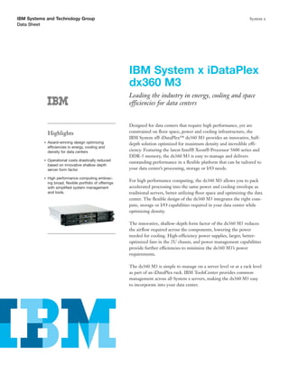 IBM Systems and Technology Group                                                                                            System x
Data Sheet




                                                           IBM System x iDataPlex
                                                           dx360 M3
                                                           Leading the industry in energy, cooling and space
                                                           efficiencies for data centers


                                                           Designed for data centers that require high performance, yet are
               Highlights                                  constrained on ﬂoor space, power and cooling infrastructure, the
                                                           IBM System x® iDataPlex™ dx360 M3 provides an innovative, half-
           ●   Award-winning design optimizing             depth solution optimized for maximum density and incredible effi-
               efficiencies in energy, cooling and
               density for data centers                    ciency. Featuring the latest Intel® Xeon® Processor 5600 series and
                                                           DDR-3 memory, the dx360 M3 is easy to manage and delivers
           ●   Operational costs drastically reduced
                                                           outstanding performance in a ﬂexible platform that can be tailored to
               based on innovative shallow depth
               server form factor                          your data center’s processing, storage or I/O needs.

           ●   High performance computing embrac-
               ing broad, ﬂexible portfolio of offerings
                                                           For high performance computing, the dx360 M3 allows you to pack
               with simpliﬁed system management            accelerated processing into the same power and cooling envelope as
               and tools.                                  traditional servers, better utilizing ﬂoor space and optimizing the data
                                                           center. The ﬂexible design of the dx360 M3 integrates the right com-
                                                           pute, storage or I/O capabilities required in your data center while
                                                           optimizing density.

                                                           The innovative, shallow-depth form factor of the dx360 M3 reduces
                                                           the airﬂow required across the components, lowering the power
                                                           needed for cooling. High-efficiency power supplies, larger, better-
                                                           optimized fans in the 2U chassis, and power management capabilities
                                                           provide further efficiencies to minimize the dx360 M3’s power
                                                           requirements.

                                                           The dx360 M3 is simple to manage on a server level or at a rack level
                                                           as part of an iDataPlex rack. IBM ToolsCenter provides common
                                                           management across all System x servers, making the dx360 M3 easy
                                                           to incorporate into your data center.
 